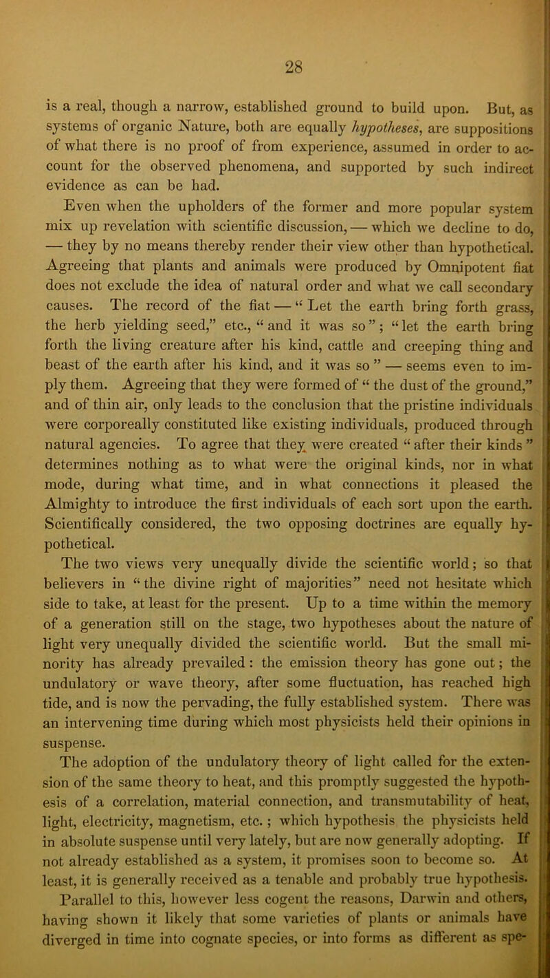 is a real, though a narrow, established ground to build upon. But, as systems of organic Nature, both are equally hypotheses, are suppositions of what there is no proof of from experience, assumed in order to ac- count for the observed phenomena, and supported by such indirect ' evidence as can be had. Even when the upholders of the former and more popular system mix up revelation with scientific discussion, — which we decline to do, — they by no means thereby render their view other than hypothetical. Agreeing that plants and animals were produced by Omnipotent fiat does not exclude the idea of natural order and what we call secondary causes. The record of the fiat — “ Let the earth bring forth grass, the herb yielding seed,” etc., “ and it was so ”; “ let the earth bring forth the living creature after his kind, cattle and creeping thing and beast of the earth after his kind, and it was so ” — seems even to im- ply them. Agreeing that they were formed of “ the dust of the ground,” and of thin air, only leads to the conclusion that the pristine individuals were corporeally constituted like existing individuals, produced through natural agencies. To agree that they were created “ after their kinds ” determines nothing as to what were the original kinds, nor in what mode, during what time, and in what connections it pleased the Almighty to inti’oduce the first individuals of each sort upon the earth. Scientifically considered, the two opposing doctrines are equally hy- pothetical. ; The two views very unequally divide the scientific world; so that believers in “the divine right of majorities” need not hesitate which side to take, at least for the present. Up to a time within the memory of a generation still on the stage, two hypotheses about the nature of light very unequally divided the scientific world. But the small mi- noi’ity has already prevailed: the emission theory has gone out; the undulatory or wave theory, after some fluctuation, has reached high • tide, and is now the pervading, the fully established system. There was i an intervening time during which most physicists held their opinions in ’ suspense. The adoption of the undulatory theory of light called for the exten- | sion of the same theory to heat, and this promptly suggested the hypoth- i esis of a correlation, material connection, and transmutability of heat, light, electricity, magnetism, etc.; which hypothesis the physicists held in absolute suspense until very lately, but are now generally adopting. If not already established as a system, it promises soon to become so. At least, it is generally received as a tenable and probably true hypothesis. i Parallel to this, however less cogent the reasons, Darwin and others, i having shown it likely that some varieties of plants or animals have j diverged in time into cognate species, or into forms as different as spe-