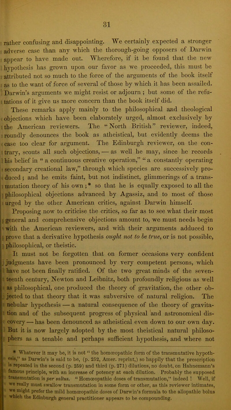 rather confusing and disappointing. We certainly expected a stronger adverse case than any which the thorough-going opposers of Darwin appear to have made out. Wherefore, if it be found that the new hypothesis has grown upon our favor as we proceeded, this must be attributed not so much to the force of the arguments of the book itself as to the vvant of force of several of those by which it has been assailed. Darwin’s arguments we might resist or adjourn ; but some of the refu- tations of it give us more concern than the book itself did. These remarks apply mainly to the philosophical and theological . objections which have been elaborately urged, almost exclusively by ; the American reviewers. The “North British” reviewer, indeed, : roundly denounces the book as atheistical, but evidently deems the . case too clear for argument. The Edinburgh reviewer, on the con- • trary, scouts all such objections, — as well he may, since he records ; his belief in “ a continuous creative operation,” “ a constantly operating j ? secondary creational law,” through which species are successively pro- I duced; and he emits faint, but not indistinct, glimmerings of a trans- I mutation theory of his own ; * so that he is equally exposed to all the j philosophical objections advanced by Agassiz, and to most of those 1 urged by the other American critics, against Darwin himself. Proposing now to criticise the critics, so far as to see what their most I general and comprehensive objections amount to, we must needs begin iwith the American reviewers, and with their arguments adduced to \ prove that a derivative hypothesis ought not to he true, or is not possible, j philosophical, or theistic. It must not be forgotten that on former occasions very confident ] judgments have been pronounced by very competent persons, which I have not been finally ratified. Of the two great minds of the seven- i teenth century, Newton and Leibnitz, both profoundly religious as well » as philosophical, one produced the theory of gravitation, the other ob- j jected to that theory that it was subversive of natural religion. The t nebular hypothesis — a natural consequence of the theory of gravita- t tion and of the subsequent progress of physical and astronomical dis- ( covery — has been denounced as atheistical even down to our own day. 1 But it is now largely adopted by the most theistical natural philoso- [ phers as a tenable and perhaps sufficient hypothesis, and where not * Whatever it may be, it is not “ the homoeopathic form of the transmutative hypoth- esis,” as Darwin’s is said to be, (p. 252, Amer. reprint,) so happily that the prescription - is repeated in the second (p. 269) and third (p. 271) dilutions, no doubt, on Hahnemann’s famous principle, with an increase of potency at each dilution. Probably the supposed transmutation is per saltus. “ Homoeopathic doses of transmutation,” indeed ! Well, if » we really must swallow transmutation in some form or other, as this reviewer intimates, ^ we might prefer the mild homoeopathic doses of Darwin’s formula to the allopathic bolus » which the Edinburgh general practitioner appears to be compounding.