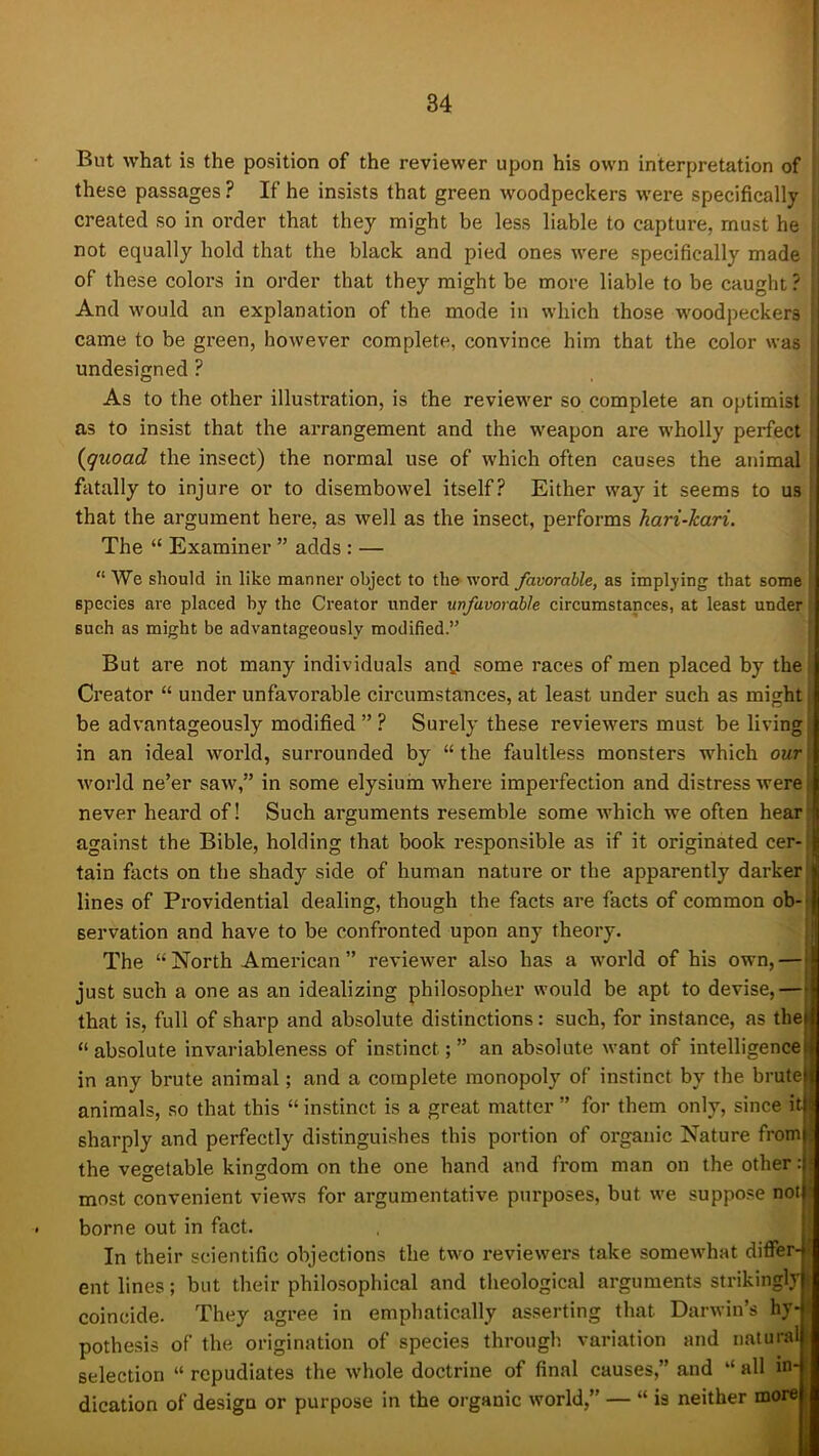 t But what is the position of the reviewer upon his own interpretation of these passages ? If he insists that green woodpeckers were specifically created so in order that they might be less liable to capture, must he not equally hold that the black and pied ones were specifically made of these coloi’S in order that they might be more liable to be caught ? And would an explanation of the mode in which those woodpeckers i came to be green, however complete, convince him that the color was undesigned ? As to the other illustration, is the reviewer so complete an optimist as to insist that the arrangement and the weapon are wholly perfect (^quoad the insect) the normal use of which often causes the animal fatally to injure or to disembowel itself? Either way it seems to us that the argument here, as well as the insect, performs hari-kari. The “ Examiner ” adds : — “ We should in like manner object to the word favorable, as implying that some species are placed by the Creator under unfavorable circumstances, at least under such as might be advantageously modified.” But are not many individuals and some races of men placed by the Creator “ under unfavorable circumstances, at least under such as might be advantageously modified ” ? Surely these reviewers must be living in an ideal world, surrounded by “ the faultless monsters which our world ne’er saw,” in some elysiuin where imperfection and distress were never heard of! Such arguments resemble some which we often hear S against the Bible, holding that book responsible as if it originated cer- ||{ tain facts on the shady side of human nature or the apparently darker I lines of Providential dealing, though the facts are facts of common ob- j servation and have to be confronted upon any theory. The “North American” reviewer also has a world of his own, — | just such a one as an idealizing philosopher would be apt to devise,—* that is, full of sharp and absolute distinctions: such, for instance, as the| “absolute invariableness of instinct;” an absolute want of intelligence) in any brute animal; and a complete monopoly of instinct by the bruteic animals, so that this “instinct is a great matter ” for them only, since it|; sharply and perfectly distinguishes this portion of organic Nature from|; the vegetable kingdom on the one hand and from man on the other :1 most convenient views for argumentative purposes, but we suppose notj borne out in fact. In their scientific objections the two reviewei's take somewhat differ-* ent lines; but their philosophical and theological arguments strikingly coincide. They agree in emphatically asserting that Darwin’s hy- pothesis of the origination of species through variation and natural selection “ repudiates the whole doctrine of final causes,” and “ all in- dication of design or purpose in the organic world,” — “ is neither more i