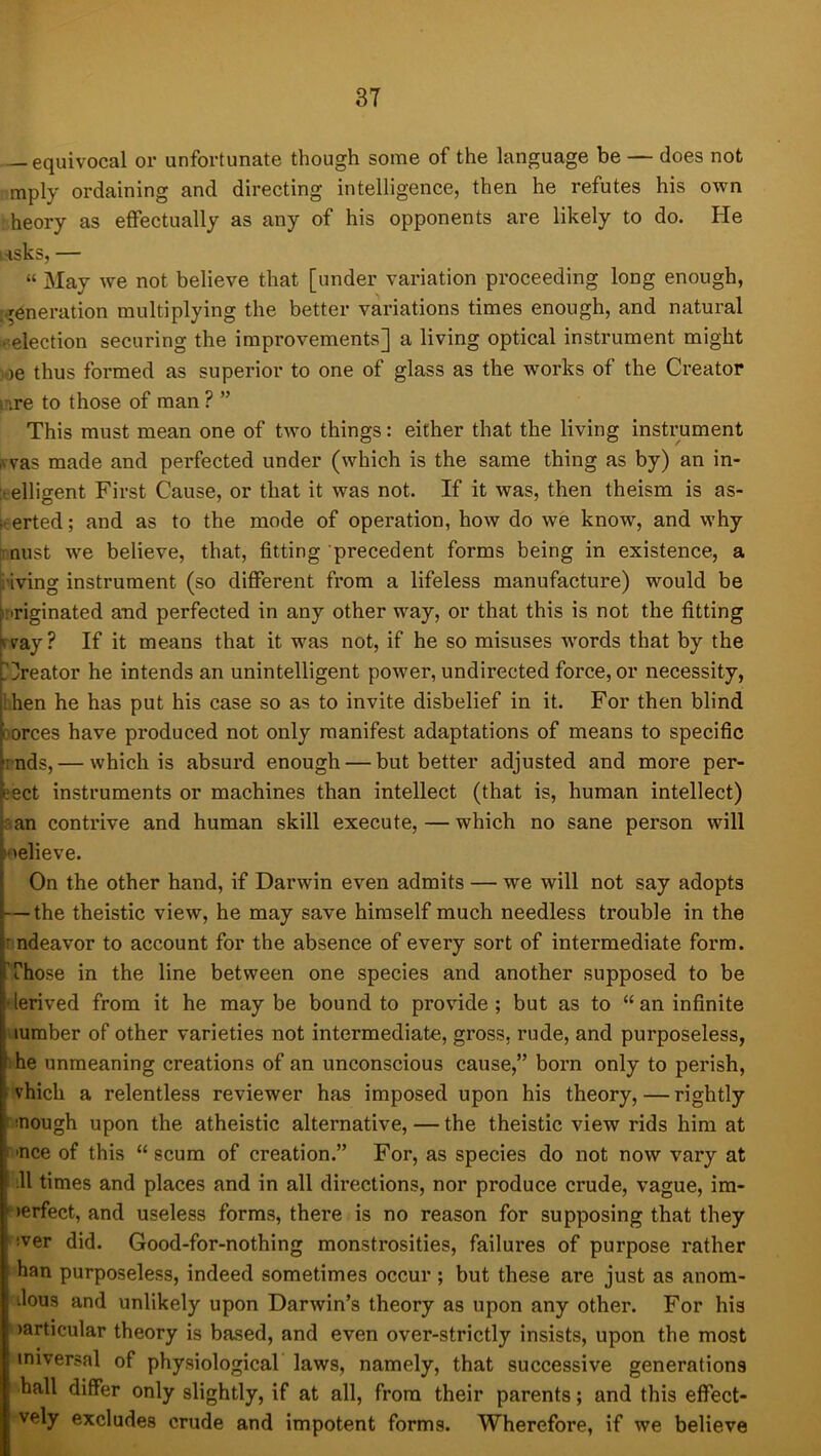 equivocal or unfortunate though some of the language be — does not mply ordaining and directing intelligence, then he refutes his own . heory as effectually as any of his opponents are likely to do. He i.-isks, — “ May we not believe that [under variation proceeding long enough, ;.reneration multiplying the better variations times enough, and natural -’election securing the improvements] a living optical instrument might vje thus formed as superior to one of glass as the works of the Creator [.re to those of man ? ” This must mean one of two things: either that the living instrument irvas made and perfected under (which is the same thing as by) an in- itelligent First Cause, or that it was not. If it was, then theism is as- serted; and as to the mode of operation, how do we know, and why jiunst we believe, that, fitting precedent forms being in existence, a i'iving instrument (so different from a lifeless manufacture) would be inriginated and perfected in any other way, or that this is not the fitting rvay? If it means that it was not, if he so misuses words that by the fCreator he intends an unintelligent power, undirected force, or necessity, then he has put his case so as to invite disbelief in it. For then blind porces have produced not only manifest adaptations of means to specific i nds, — which is absurd enough — but better adjusted and more per- eect instruments or machines than intellect (that is, human intellect) a an contrive and human skill execute, — which no sane person will loelieve. On the other hand, if Darwin even admits — we will not say adopts — the theistic view, he may save himself much needless trouble in the rndeavor to account for the absence of every sort of intermediate form. Those in the line between one species and another supposed to be derived from it he maybe bound to provide; but as to “an infinite lumber of other varieties not intermediate, gross, rude, and purposeless, he unmeaning creations of an unconscious cause,” born only to perish, - vhich a relentless reviewer has imposed upon his theory,—rightly ^ -nough upon the atheistic alternative, — the theistic view rids him at ■nee of this “scum of creation.” For, as species do not now vary at .11 times and places and in all directions, nor produce crude, vague, im- perfect, and useless forms, there is no reason for supposing that they !ver did. Good-for-nothing monstrosities, failures of purpose rather han purposeless, indeed sometimes occur ; but these are just as anom- ilous and unlikely upon Darwin’s theory as upon any other. For his larticular theory is based, and even over-strictly insists, upon the most miversal of physiological laws, namely, that successive generations hall differ only slightly, if at all, from their parents; and this effect- vely excludes crude and impotent forms. Wherefore, if we believe