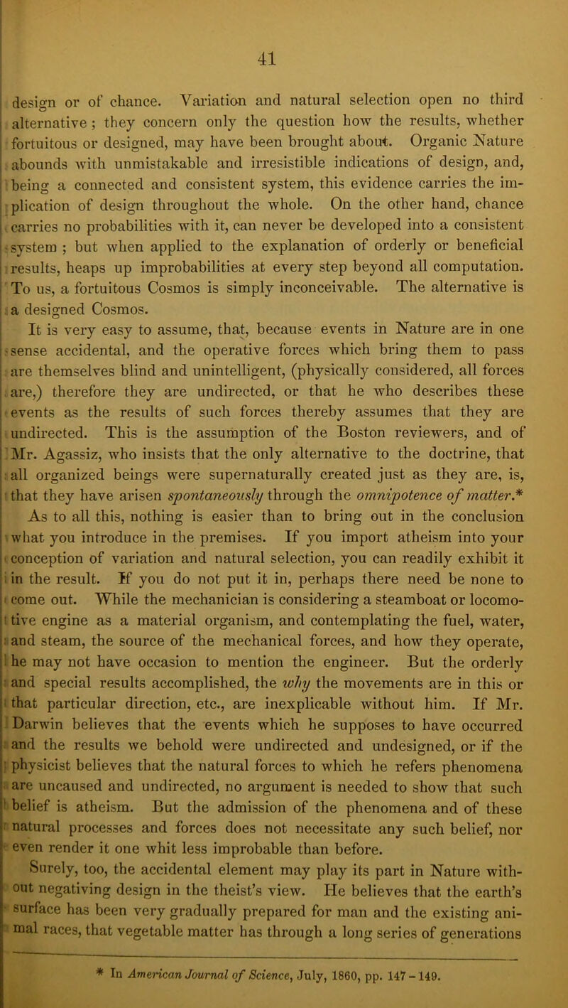 ' design or of chance. Variation and natural selection open no third alternative ; they concern only the question how the results, whether fortuitous or designed, may have been brought about. Organic Nature abounds with unmistakable and irresistible indications of design, and, being a connected and consistent system, this evidence carries the im- plication of design throughout the whole. On the other hand, chance carries no probabilities with it, can never be developed into a consistent system ; but when applied to the explanation of orderly or beneficial results, heaps up improbabilities at every step beyond all computation. To us, a fortuitous Cosmos is simply inconceivable. The alternative is a designed Cosmos. It is very easy to assume, that, because events in Nature are in one > sense accidental, and the operative forces which bring them to pass are themselves blind and unintelligent, (physically considered, all forces are,) therefore they are undirected, or that he who describes these I ■ events as the results of such forces thereby assumes that they are I undirected. This is the assumption of the Boston reviewers, and of PMr. Agassiz, who insists that the only alternative to the doctrine, that all organized beings were supernaturally created just as they are, is, : that they have arisen spontaneously through the omnipotence of matter.* As to all this, nothing is easier than to bring out in the conclusion i what you introduce in the premises. If you import atheism into your ■ conception of variation and natural selection, you can readily exhibit it ; in the result. If you do not put it in, perhaps there need be none to ; I come out. While the mechanician is considering a steamboat or locomo- !' tive engine as a material organism, and contemplating the fuel, water, and steam, the source of the mechanical forces, and how they operate, |i he may not have occasion to mention the engineer. But the orderly !' and special results accomplished, the why the movements are in this or ji that particular direction, etc., are inexplicable without him. If Mr. I i Darwin believes that the events which he supposes to have occurred I and the results we behold were undirected and undesigned, or if the |: physicist believes that the natural forces to which he refers phenomena 1 are uncaused and undirected, no argument is needed to show that such ■ belief is atheism. But the admission of the phenomena and of these r natural processes and forces does not necessitate any such belief, nor ^ even render it one whit less improbable than before. Surely, too, the accidental element may play its part in Nature with- out negativing design in the theist’s view. He believes that the earth’s • surface has been very gradually prepared for man and the existing ani- EQal races, that vegetable matter has through a long series of generations * In American Journal of Science, July, 1860, pp. 147 -149.