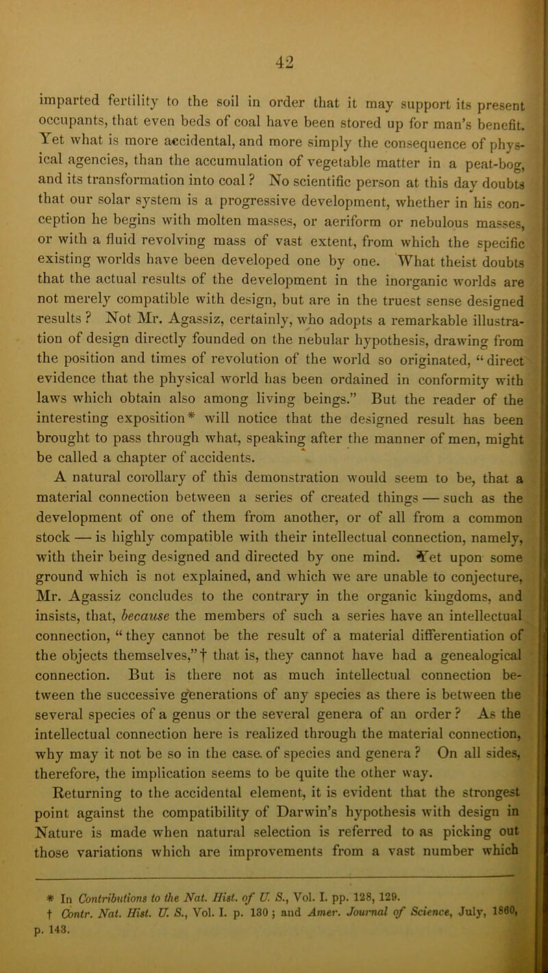 imparted fertility to the soil in order that it may support its present occupants, that even beds of coal have been stored up for man’s benefit. Yet what is more accidental, and more simply the consequence of phys- ical agencies, than the accumulation of vegetable matter in a peat-bog, and its transformation into coal ? No scientific person at this day doubts that our solar system is a progressive development, whether in his con- ception he begins with molten masses, or aeriform or nebulous masses, or with a fluid revolving mass of vast extent, from which the specific existing worlds have been developed one by one. What theist doubLs that the actual results of the development in the inorganic worlds are not mei’ely compatible with design, but are in the truest sense designed results ? Not Mr. Agassiz, certainly, who adopts a remarkable illustra- tion of design directly founded on the nebular hypothesis, drawing from the position and times of revolution of the world so originated, “ direct evidence that the physical world has been ordained in conformity with laws which obtain also among living beings.” But the reader of the interesting exposition* will notice that the designed result has been brought to pass through what, speaking after the manner of men, might be called a chapter of accidents. A natural corollary of this demonstration would seem to be, that a material connection between a series of created things — such as the development of one of them from another, or of all from a common stock — is highly compatible with their intellectual connection, namely, with their being designed and directed by one mind. Yet upon some ground which is not explained, and which we are unable to conjecture, Mr. Agassiz concludes to the contrary in the organic kingdoms, and insists, that, because the members of such a series have an intellectual H connection, “ they cannot be the result of a material differentiation of the objects themselves,”! that is, they cannot have had a genealogical connection. But is there not as much intellectual connection be- tween the successive generations of any species as there is between the several species of a genus or the several genera of an order ? As the intellectual connection here is realized through the material connection, why may it not be so in the case of species and genera ? On all sides, therefore, the implication seems to be quite the other way. Returning to the accidental element, it is evident that the strongest point against the compatibility of Darwin’s hypothesis with design in Nature is made when natural selection is referred to as picking out those variations which are improvements from a vast number which ♦ In Contributions to the Nat. Hist, of U. S., Vol. I. pp. 128, 129. t dontr. Nat. Hist. U. S., Vol. I. p. 130; and Amer. Joui-nal of Science, July, I860, p. 143.