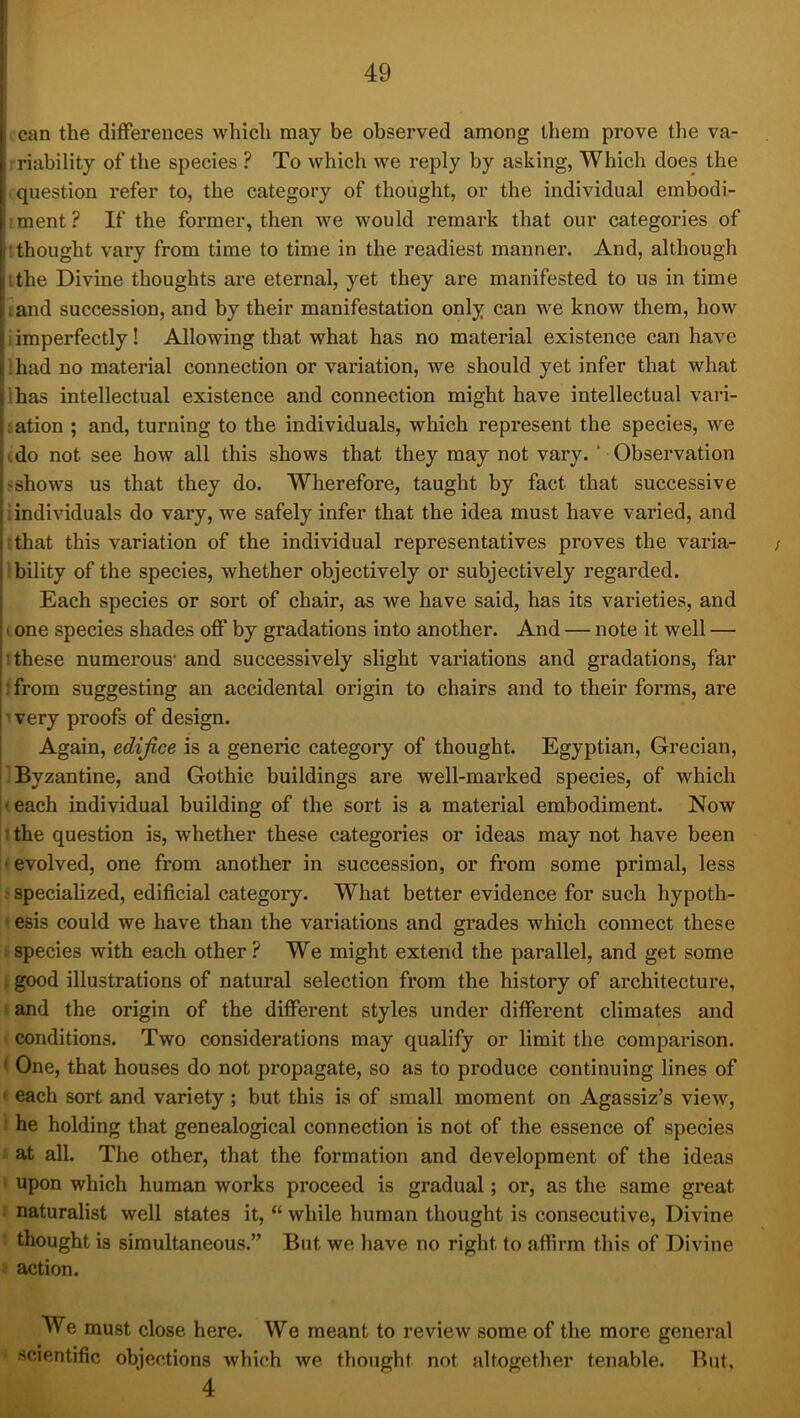 I can the differences which may be observed among them prove the va- riability of the species ? To which we reply by asking, Which does the I .question refer to, the category of thought, or the individual embodi- :ment? If the former, then we would remark that our categories of j '.thought vary from time to time in the readiest manner. And, although I the Divine thoughts are eternal, yet they are manifested to us in time [• and succession, and by their manifestation only can we know them, how I i imperfectly! Allowing that what has no material existence can have I had no material connection or variation, we should yet infer that what has intellectual existence and connection might have intellectual vari- ation ; and, turning to the individuals, which represent the species, we ' do not see how all this shows that they may not vary. ‘ Observation Sfshows us that they do. Wherefore, taught by fact that successive individuals do vary, we safely infer that the idea must have varied, and ; I that this variation of the individual representatives proves the varia- / ability of the species, whether objectively or subjectively regarded. Each species or sort of chair, as we have said, has its varieties, and I • one species shades off by gradations into another. And — note it well — i: these numerous’ and successively slight variations and gradations, far '; from suggesting an accidental origin to chairs and to their forms, are I very proofs of design. Again, edifice is a generic category of thought. Egyptian, Grecian, Byzantine, and Gothic buildings are well-marked species, of which I-each individual building of the sort is a material embodiment. Now ; the question is, whether these categories or ideas may not have been ' evolved, one from another in succession, or from some primal, less specialized, edificial category. What better evidence for such hypoth- esis could we have than the variations and grades which connect these species with each other? We might extend the parallel, and get some good illustrations of natural selection from the history of architecture, and the origin of the different styles under different climates and conditions. Two considerations may qualify or limit the comparison. ' One, that houses do not propagate, so as to produce continuing lines of ' each sort and variety ; but this is of small moment on Agassiz’s view, he holding that genealogical connection is not of the essence of species at all. The other, that the formation and development of the ideas upon which human works proceed is gradual; or, as the same great naturalist well states it, “ while human thought is consecutive. Divine thought is simultaneous.” But we have no right to affirm this of Divine action. We must close here. We meant to review some of the more general scientific objections which we thought not altogether tenable. But, 4