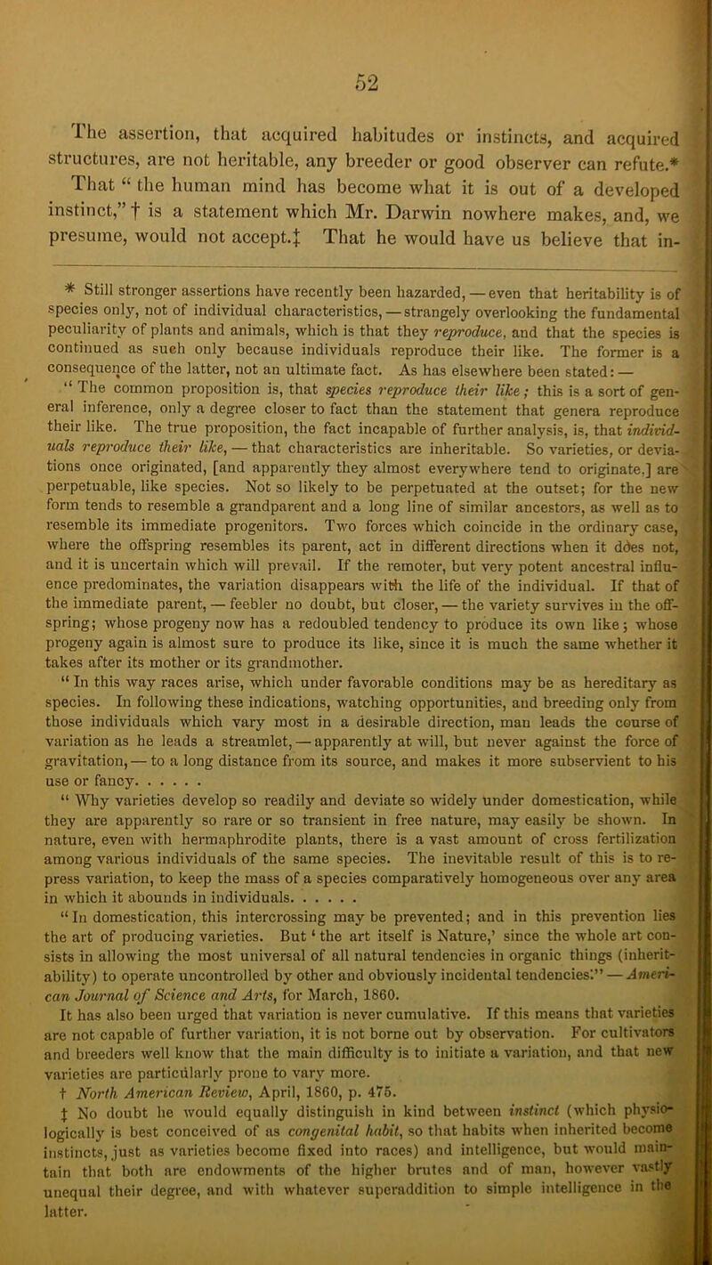 The assertion, that acquired habitudes or instincts, and acquired structures, are not heritable, any breeder or good observer can refute.* That “ the human mind has become what it is out of a developed instinct,” f is a statement which Mr. Darwin nowhere makes, and, we presume, would not accept.J That he would have us believe that in- * Still stronger assertions have recently been hazarded,— even that heritability is of species only, not of individual characteristics,—strangely overlooking the fundamental peculiarity of plants and animals, which is that they reproduce, and that the species is continued as such only because individuals reproduce their like. The former is a consequence of the latter, not an ultimate fact. As has elsewhere been stated: — “The common proposition is, that q>ecies reproduce iheir like; this is a sort of gen- eral inference, only a degree closer to fact than the statement that genera reproduce their like. The true proposition, the fact incapable of further analysis, is, that individ- uals reproduce iheir like, — that characteristics are inheritable. So varieties, or devia- tions once originated, [and apparently they almost everywhere tend to originate,] are perpetuable, like species. Not so likely to be perpetuated at the outset; for the new form tends to resemble a grandparent and a long line of similar ancestors, as well as to resemble its immediate progenitors. Two forces which coincide in the ordinary case, where the offspring resembles its parent, act in different directions when it ddes not, and it is uncertain which will prevail. If the remoter, but very potent ancestral influ- ence predominates, the variation disappears with the life of the individual. If that of the immediate parent, — feebler no doubt, but closer, — the variety survives iu the off- spring; whose progeny now has a redoubled tendency to produce its own like; whose progeny again is almost sure to produce its like, since it is much the same whether it takes after its mother or its grandmother. “ In this way races arise, which under favorable conditions may be as hereditary as species. In following these indications, watching opportunities, and breeding only from those individuals which vary most in a desirable direction, man leads the course of variation as he leads a streamlet, — apparently at will, but never against the force of gravitation, — to a long distance from its source, and makes it more subservient to his use or fancy “ Why varieties develop so readily and deviate so widely under domestication, while they are apparently so rare or so transient in free nature, may easily be shown. In nature, even with hermaphrodite plants, there is a vast amount of cross fertilization among various individuals of the same species. The inevitable result of this is to re- press variation, to keep the mass of a species comparatively homogeneous over any area in which it abounds in individuals “ In domestication, this intercrossing may be prevented; and in this prevention lies the art of producing varieties. But ‘ the art itself is Nature,’ since the whole art con- sists in allowing the most universal of all natural tendencies in organic things (inherit- ability) to operate uncontrolled by other and obviously incidental tendencies'.” — Ameri- can Journal of Science and Arts, for March, 1860. It has also been urged that variation is never cumulative. If this means that varieties are not capable of further variation, it is not borne out by observation. For cultivators and breeders well know that the main difficulty is to initiate a variation, and that new varieties are particularly prone to vary more. t North American Review, April, 1860, p. 476. J No doubt he would equally distinguish in kind between instinct (which physio- logically is best conceived of as congenital habit, so that habits when inherited become instincts, just as varieties become fixed into races) and intelligence, but would main- tain that both are endowments of the higher brutes and of man, however va.>:tly unequal their degree, and with whatever superaddition to simple intelligence in the hitter.