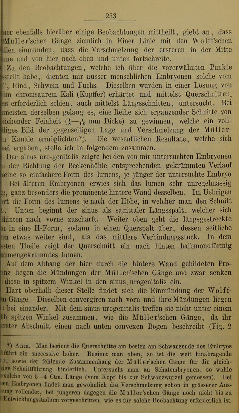 ;ier ebenfalls hierüber einige Beobachtungen mittheilt, giebt an, dass 'Mttller’schen Gänge ziemlich in Einer Linie mit den Wolffsehen ,,len einmünden, dass die Verschmelzung der ersteren in der Mitte I ne und von hier nach oben und unten fortschreite. Zu den Beobachtungen, welche ich über die vorerwähnten Punkte sstellt habe, dienten mir ausser menschlichen Embryonen solche vom ff, Rind, Schwein und Fuchs. Dieselben wurden in einer Lösung von 'sm chromsaurem Kali (Kupffer) erhärtet und mittelst Querschnitten, ;s erforderlich schien, auch mittelst Längsschnitten, untersucht. Bei rmeisten derselben gelang es, eine Reihe sich ergänzender Schnitte von üchender Feinheit (|—p® mm Dicke) zu gewinnen, welche ein voll- iiiges Bild der gegenseitigen Lage und Verschmelzung der Müller- II Kanäle ermöglichten*). Die wesentlichen Resultate, welche sich i-ei ergaben, stelle ich in folgendem zusammen. Der sinus uro-genitalis zeigte bei den von mir untersuchten Embryonen li der Richtung der Beckenhöhle entsprechenden gekrümmten Verlauf (eine so einfachere Form des lumens, je jünger der untersuchte Embryo Bei älteren Embryonen erwies sich das lumen sehr unregelmässig ganz besonders die prominente hintere Wand desselben. Im Uebrigen rrt die Form des lumens je nach der Höhe, in welcher man den Schnitt Unten beginnt der sinus als sagittaler Längsspalt, welcher sich Ihinten nach vorne zuschärft. Weiter oben geht die längsgestreckte 11 in eine H-Form, sodann in einen Querspalt über, dessen seitliche •m etwas weiter sind, als das mittlere Verbindungsstück. In dem ?^ten Theile zeigt der Querschnitt ein nach hinten halbmondförmig inmengekrümmtes lumen. Auf dem Abhang der hier durch die hintere Wand gebildeten Pro- inz liegen die Mündungen der Müller’schen Gänge und zwar senken diese in spitzem Winkel in den sinus. urogenitalis ein. I Hart oberhalb dieser Stelle findet sich die Einmündung der Wolff- Itn Gänge. Dieselben convergiren nach vorn und ihre Mündungen liegen f 1 bei einander. Mit dem sinus urogenitalis treffen sie nicht unter einem |ih spitzen Winkel zusammen, wie die Müller’schen Gänge, da ihr h’ster Abschnitt einen nach unten convexen Bogen beschreibt (Fig. 2 I — ! *) Anm. Man beginnt die Querschnitte am besten am Schwanzende des Embryos I' führt sie successive höher. Beginnt man oben, so ist die weit hiuabragende r, sowie der fehlende Zusammenhang der Müller’schen Gänge für die gleich- ige Schnittführung hinderlich. Untersucht man an Schafembryonen, so wähle ‘ solche von 3—4 Ctm. Länge (vom Kopf bis zur Schwanzwurzel gemessen). Bei en Embryonen findet man gewöhnlich die Verschmelzung schon in grösserer Aus- I ung vollendet, bei jüngeren dagegen die Müller’schen Gänge noch nicht bis zu J Lntwicklungsstadium vorgeschritten, wie es für solche Beobachtung erforderlich ist.