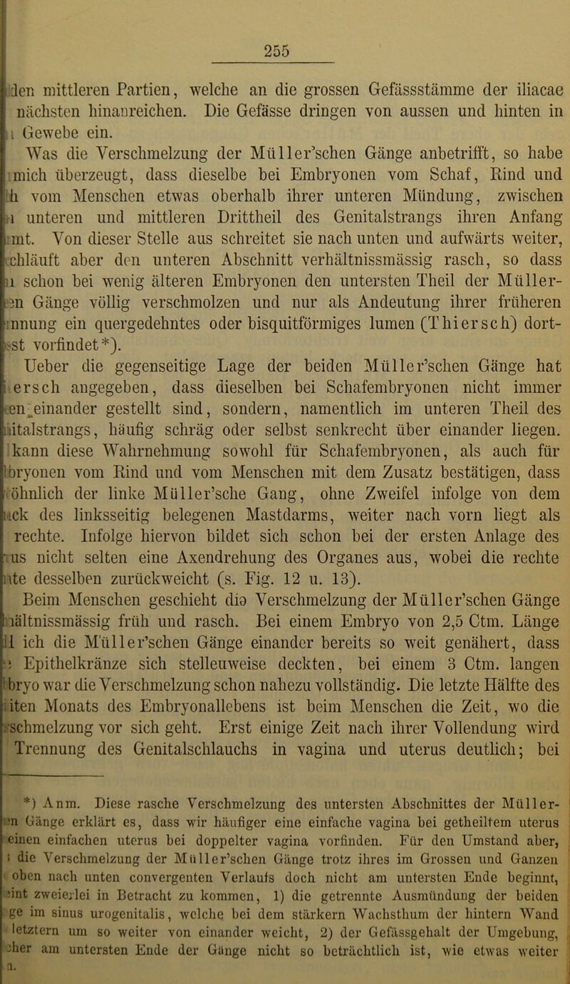 ien mittleren Partien, welche an die grossen Gefässstämme der iliacae nächsten hinanreichen. Die Gefässe dringen von aussen und hinten in 11 Gewebe ein. Was die Verschmelzung der MüHerrschen Gänge anbetrifft, so habe :mich überzeugt, dass dieselbe bei Embryonen vom Schaf, Kind und ih vom Menschen etwas oberhalb ihrer unteren Mündung, zwischen H unteren und mittleren Drittheil des Genitalstrangs ihren Anfang imt. Von dieser Stelle aus schreitet sie nach unten und aufwärts weiter, ichläuft aber den unteren Abschnitt verhältnissmässig rasch, so dass 11 schon bei wenig älteren Embryonen den untersten Theil der Müller- ?3n Gänge völlig verschmolzen und nur als Andeutung ihrer früheren Innung ein quergedehntes oder bisquitförmiges lumen (Thiersch) dort- röt vorfindet*). Ueber die gegenseitige Lage der beiden Müller’schen Gänge hat ersch angegeben, dass dieselben bei Schafembryonen nicht immer len[^einander gestellt sind, sondern, namentlich im unteren Theil des liiitalstrangs, häufig schräg oder selbst senkrecht über einander liegen, 'kann diese Wahrnehmung sowohl für Schafembryonen, als auch für Ibryonen vom Rind und vom Menschen mit dem Zusatz bestätigen, dass • öhnlich der linke Müller’sche Gang, ohne Zweifel infolge von dem htck des linksseitig belegenen Mastdarms, weiter nach vorn liegt als rechte. Infolge hiervon bildet sich schon bei der ersten Anlage des 'US nicht selten eine Axendrehung des Organes aus, wobei die rechte i\te desselben zurückweicht (s. Fig. 12 u. 13). Beim Menschen geschieht dio Verschmelzung der Müller’schen Gänge nältnissmässig früh und rasch. Bei einem Embryo von 2,5 Ctm. Länge 11 ich die Miiller’schen Gänge einander bereits so weit genähert, dass ‘i Epithelkränze sich stellenweise deckten, bei einem 3 Ctm. langen 1 bryo war die Verschmelzung schon nahezu vollständig. Die letzte Hälfte des iiten Monats des Embryonallcbens ist beim Menschen die Zeit, wo die .'•Schmelzung vor sich geht. Erst einige Zeit nach ihrer Vollendung wird Trennung des Genitalschlauchs in vagina und uterus deutlich; bei *) Anm. Diese rasche Verschmelzung des untersten Abschnittes der Müller- im Gänge erklärt es, dass wir häufiger eine einfache vagina bei getheiltem uterus einen einfachen uterus bei doppelter vagina vorfinden. Für den Umstand aber, ! die Verschmelzung der Müller’schen Gänge trotz ihres im Grossen und Ganzen oben nach unten convergenten Verlaufs doch nicht am untersten Ende beginnt, liint zweierlei in Betracht zu kommen, 1) die getrennte Ausmündung der beiden I ge im siiius urogenitalis, welche bei dem stärkern Wachsthum der hintern Wand ■ letztem um so weiter von einander weicht, 2) der Gefässgehalt der Umgebung, 3her am untersten Ende der Gange nicht so beträchtlich ist, wie etwas weiter a.