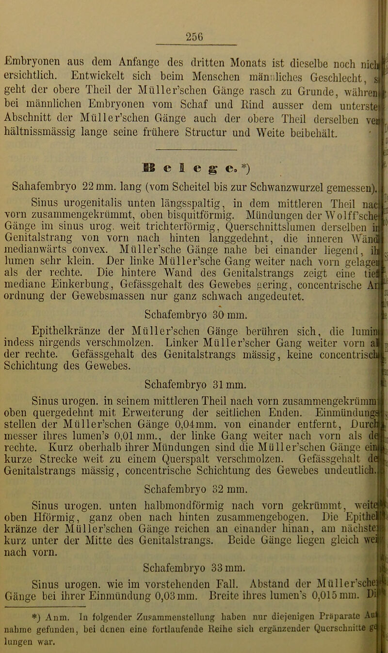 Embryonen aus dem Anfänge des dritten Monats ist dieselbe noch nich ersichtlich. Entwickelt sich beim Menschen männliches Geschlecht, s geht der obere Theil der Müller’schen Gänge rasch zu Grunde, währen bei männlichen Embryonen vom Schaf und Rind ausser dem unterste, Abschnitt der Müller’schen Gänge auch der obere Theil derselben veij hältnissmässig lange seine frühere Structur und Weite beibehält. 31 BB e I e g e, *) Sahafembryo 22 mm. lang (vom Scheitel bis zur Schwanzwurzel gemessen). Sinus urogenitalis unten längsspaltig, in dem mittleren Theil nac vorn zusammengekrümmt, oben bisquitförmig. Mündungen der Wolff’sche Gänge im sinus urog. weit trichterförmig, Querschnittslumen derselben i Genitalstrang von vorn nach hinten langgedehnt, die inneren Wän medianwärts convex. Müller’sche Gänge nahe bei einander liegend, i lumen sehr klein. Der linke Müller’sche Gang weiter nach vorn gelage. als der rechte. Die hintere Wand des Genitalstrangs zeigt eine tiel mediane Einkerbung, Gefässgehalt des Gewebes gering, concentrische Ai^ Ordnung der Gewebsmassen nur ganz schwach angedeutet. Schafembryo 30 mm. ]f Epithelkränze der Müller’schen Gänge berühren sich, die lumin indess nirgends verschmolzen. Linker Müller’scher Gang weiter vorn al der rechte. Gefässgehalt des Genitalstrangs massig, keine concentriscb Schichtung des Gewebes. Schafembryo 31mm. Sinus urogen. in seinem mittleren Theil nach vorn zusammengekrümm oben quergedehnt mit Erweiterung der seitlichen Enden. Eiumündungi stellen der Müller’schen Gänge 0,04mm. von einander entfernt, Durc messer ihres lumen’s 0,01 mm., der linke Gang weiter nach vorn als d rechte. Kurz oberhalb ihrer Mündungen sind die Müller’schen Gänge einjt' kurze Strecke weit zu einem Querspalt verschmolzen. Gefässgehalt Genitalstrangs mässig, concentrische Schichtung des Gewebes undeutlich. Schafembryo 32 mm. Sinus urogen. unten halbmondförmig nach vorn gekrümmt, wei oben Hförmig, ganz oben nach hinten zusammengebogen. Die Epithä kränze der Müller’schen Gänge reichen an einander hinan, am nächste kurz unter der Mitte des Genitalstrangs. Beide Gänge liegen gleich we: nach vorn. Schafembryo 33 mm. Sinus urogen. wie im vorstehenden Fall. Abstand der Müller’sche Gänge bei ihrer Einmündung 0,03 mm. Breite ihres lumen’s 0,015 mm. Di *) Anm. In folgender Zusammenstellung haben nur diejenigen Pröpai-ate Aa nähme gefunden, bei denen eine fortlaufende Reihe sich ergänzender Querschnitte g£ hingen war.