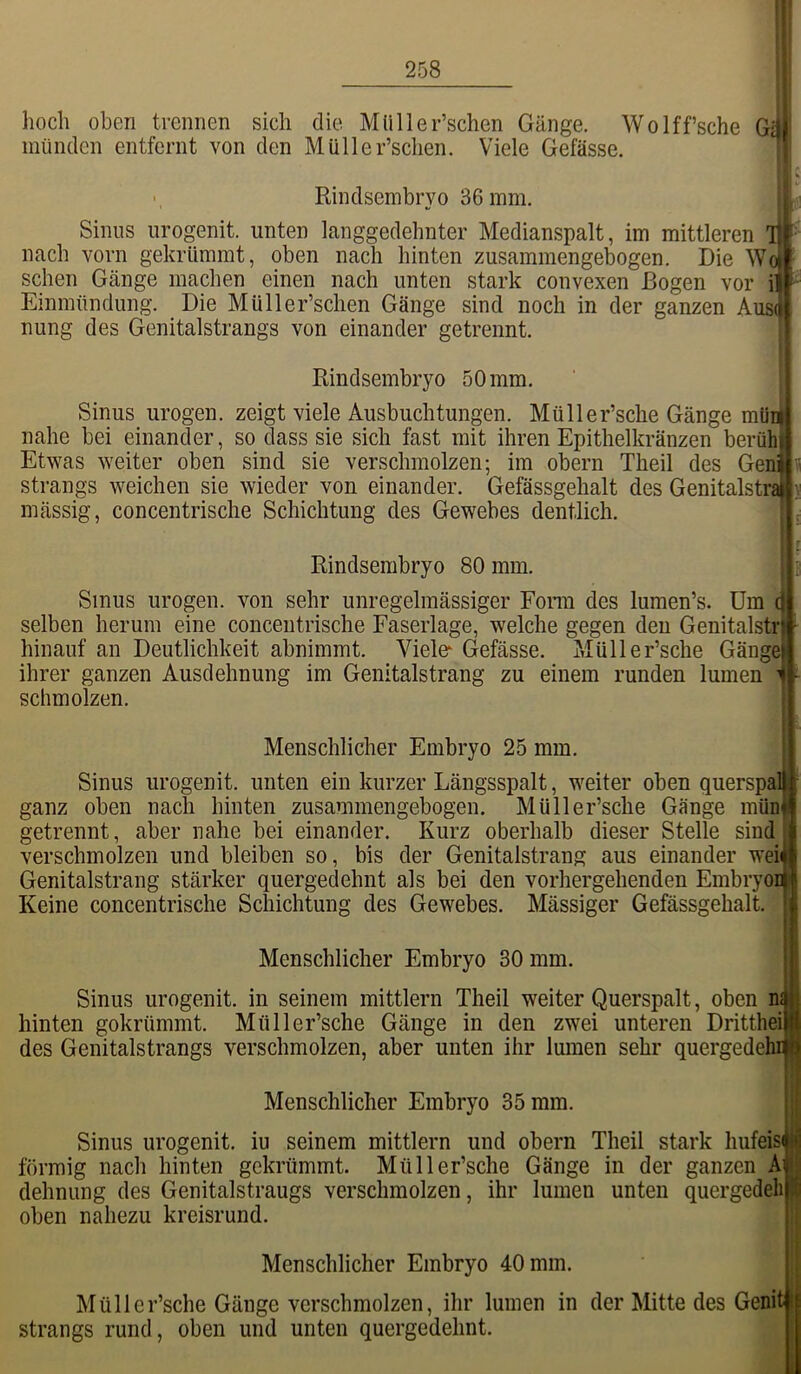 2f38 hoch oben trennen sich die MUller’schen Gänge. Wolffsche münden entfernt von den Müller’schen. Viele Gefässe. • , Rindsembryo 36 mm. Sinus urogenit. unten langgedehnter Medianspalt, im mittleren T nach vorn gekrümmt, oben nach hinten zusammengebogen. Die Wo sehen Gänge machen einen nach unten stark convexen Bogen vor i Einmündung. Die Müller’schen Gänge sind noch in der ganzen Aus( nung des Genitalstrangs von einander getrennt. Rindsembryo 50 mm. Sinus urogen. zeigt viele Ausbuchtungen. Müller’sche Gänge mür nahe bei einander, so dass sie sich fast mit ihren Epithelkränzen berüh Etwas weiter oben sind sie verschmolzen; im obern Theil des Geni Strangs weichen sie wieder von einander. Gefässgehalt des Genitalstra mässig, concentrische Schichtung des Gewebes dentlich. Rindsembryo 80 mm. Sinus urogen. von sehr unregelmässiger Fonn des lumen’s. Um ( selben herum eine concentrische Faserlage, welche gegen den Genitalstr hinauf an Deutlichkeit abnimmt. Viele Gefässe. Müll er’sche Gänge ihrer ganzen Ausdehnung im Genitalstrang zu einem runden lumen ^ schmolzen. Menschlicher Embryo 25 mm. Sinus urogenit. unten ein kurzer Längsspalt, weiter oben querspal ganz oben nach hinten zusammengebogen. Müll er’sche Gänge mün getrennt, aber nahe bei einander. Kurz oberhalb dieser Stelle sind verschmolzen und bleiben so, bis der Genitalstrang aus einander wei Genitalstrang stärker quergedehnt als bei den vorhergehenden Embryoi Keine concentrische Schichtung des Gewebes. Mässiger Gefässgehalt. ■ Menschlicher Embryo 30 mm. Sinus urogenit. in seinem mittlern Theil weiter Querspalt, oben nj hinten gekrümmt. Müll er’sche Gänge in den zwei unteren Dritthei des Genitalstrangs verschmolzen, aber unten ihr lumen sehr quergedehi Menschlicher Embryo 35 mm. Sinus urogenit. iu seinem mittlern und obern Theil stark hufeis förmig nach hinten gekrümmt. Müll er’sche Gänge in der ganzen A dehnung des Genitalstraugs verschmolzen, ihr lumen unten quergedeli oben nahezu kreisrund. Menschlicher Embryo 40 mm. Müll er’sche Gänge verschmolzen, ihr lumen in der Mitte des Genit Strangs rund, oben und unten quergedehnt.