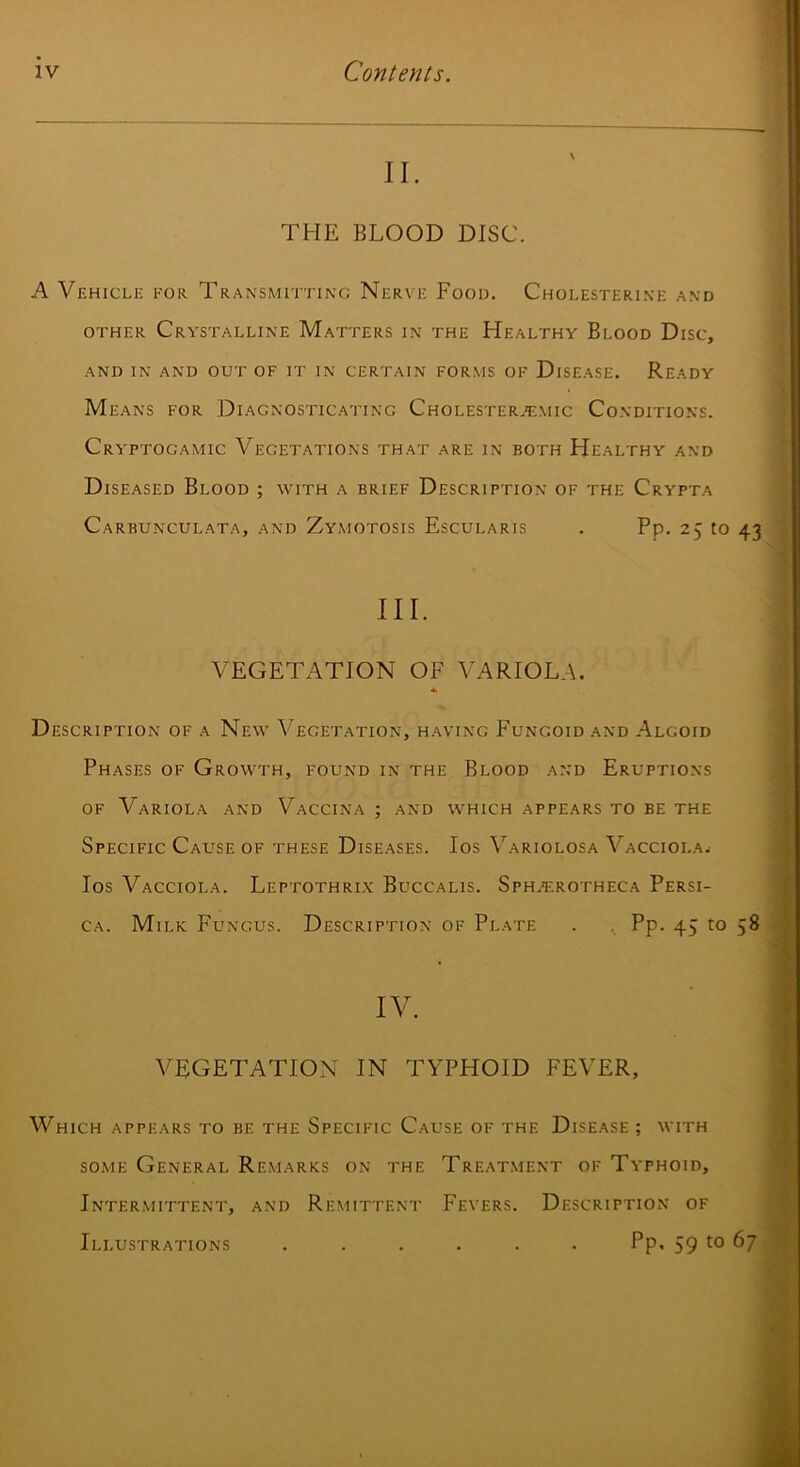 II. THE BLOOD DISC. A Vehiclk for. Transmitting Nerve Food. Cholesterine and OTHER Crystalline Matters in the Healthy Blood Disc, and in and out of it in certain forms of Disease. Ready Means for Diagnosticating Cholester.'emic Conditions. Cryptogamic Vegetations that are in both Healthy and Diseased Blood ; with a brief Description of the Crypta Carbunculata, and Zymotosis Escularis . Pp. 25 to 43 III. VEGETATION OF VARIOLA. Description of a New Vegetation, having Fungoid and .A.lgoid Phases of Growth, found in the Blood and Eruptions OF Variola and Vaccina ; and which appears to be the Specific Cause of these Diseases. Ios Variolosa Vacciola.- los Vacciola. Leptothrix Buccalis. SpHj^;rotheca Persi- CA. Milk Fungus. Description of Plate . , Pp. 45 to 58 IV. VEGETATION IN TYPHOID FEVER, Which appears to be the Specific Cause of the Disease ; with some General Remarks on the Treat.ment of Typhoid, Intermittent, and Remittent Fevers. Description of Illustrations ...... Pp. 59 to 67