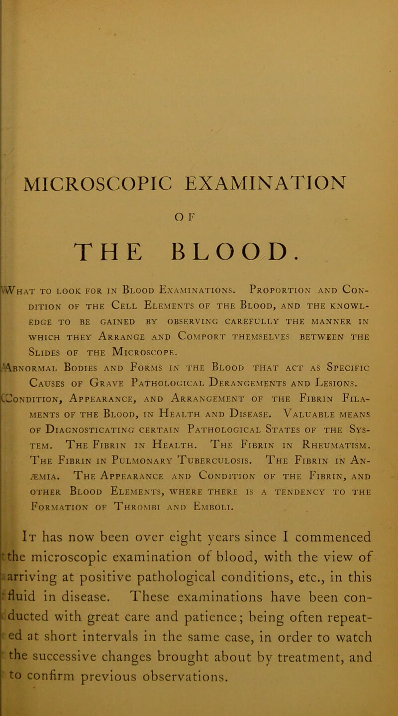 O F THE B L O O/D . •What to look for in Blood Examinations. Proportion and Con- dition OF THE Cell Elements of the Blood, and the knowl- edge TO BE GAINED BY OBSERVING CAREFULLY THE MANNER IN WHICH THEY ArRANGE AND CoMPORT THEMSELVES BETWEEN THE Slides of the Microscope. ^■*!\bnormal Bodies and Forms in the Blood that act as Specific Causes of Grave Pathological Derangements and Lesions. jcCoNDiTioN, Appearance, and Arrangement of the Fibrin Fila- ments OF THE Blood, in Health and Disease. Valuable means OF Diagnosticating certain Pathological States of the Sys- tem. The Fibrin in Health. The Fibrin in Rheumatism. The Fibrin in Pulmonary Tuberculosis. The Fibrin in An- emia. The Appearance and Condition of the Fibrin, and other Blood Elements, where there is a tendency to the Formation of Thrombi and Emboli. ; It has now been over eight years since I commenced l‘the microscopic examination of blood, with the view of ! arriving at positive pathological conditions, etc., in this j'fluid in disease. These examinations have been con- > ducted with great care and patience; being often repeat- ed at short intervals in the same case, in order to watch j the successive changes brought about by treatment, and to confirm previous observations.