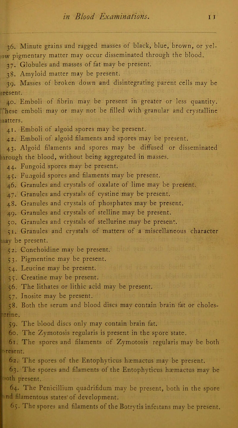 36. Minute grains and ragged masses of black, blue, brown, or yel- ow pigmentary matter may occur disseminated through the blood. 37. Globules and masses of fat may be present. 38. Amyloid matter may be present. 39. Masses of broken down and disintegrating parent cells may be -resent. 40. Emboli of fibrin may be present in greater or less quantity, rhese emboli may or may not be filled with granular and crystalline matters. 41. Emboli of algoid spores may be present. 4.2. Emboli of algoid filaments and spores may be present. 43. Algoid filaments and spores may be diffused or disseminated hirough the blood, without being aggregated in masses. I /14. Fungoid spores may be present. ■ 45. Fungoid spores and filaments may be present. I 46. Granules and crystals of oxalate of lime may be present. I 47. Granules and crystals of cystine may be present. I 48. Granules and crystals of phosphates may be present, j 49. Granules and crystals of stelline may be present. ; 50. Granules and crystals of stellurine may be present. Granules and crystals of matters of a miscellaneous character i.iay be present. 52. Conchoidine may be present. 53. Pigmentine may be present. 54. Leucine may be present. 55. Creatine may be present. 56. The lithates or lithic acid may be present. 57. Inosite may be present. 58. Both the serum and blood discs may contain brain fat or choles- ■ trine. 59. The blood discs only may contain brain fat. 60. The Zymotosis regularis is present in the .spore state. 61. The spores and filaments of Zymotosis regularis may be both •■resent. 62. The spores of the Entophyticus hatmactus may be present. 63. The spores and filaments of the Entophyticus hacmactus may be loth present. 64. The Penicillium quadrifidum may be present, both in the spore nd filamentous states'of development. 65. The spores and filaments of the Botrytis infestans may be present.