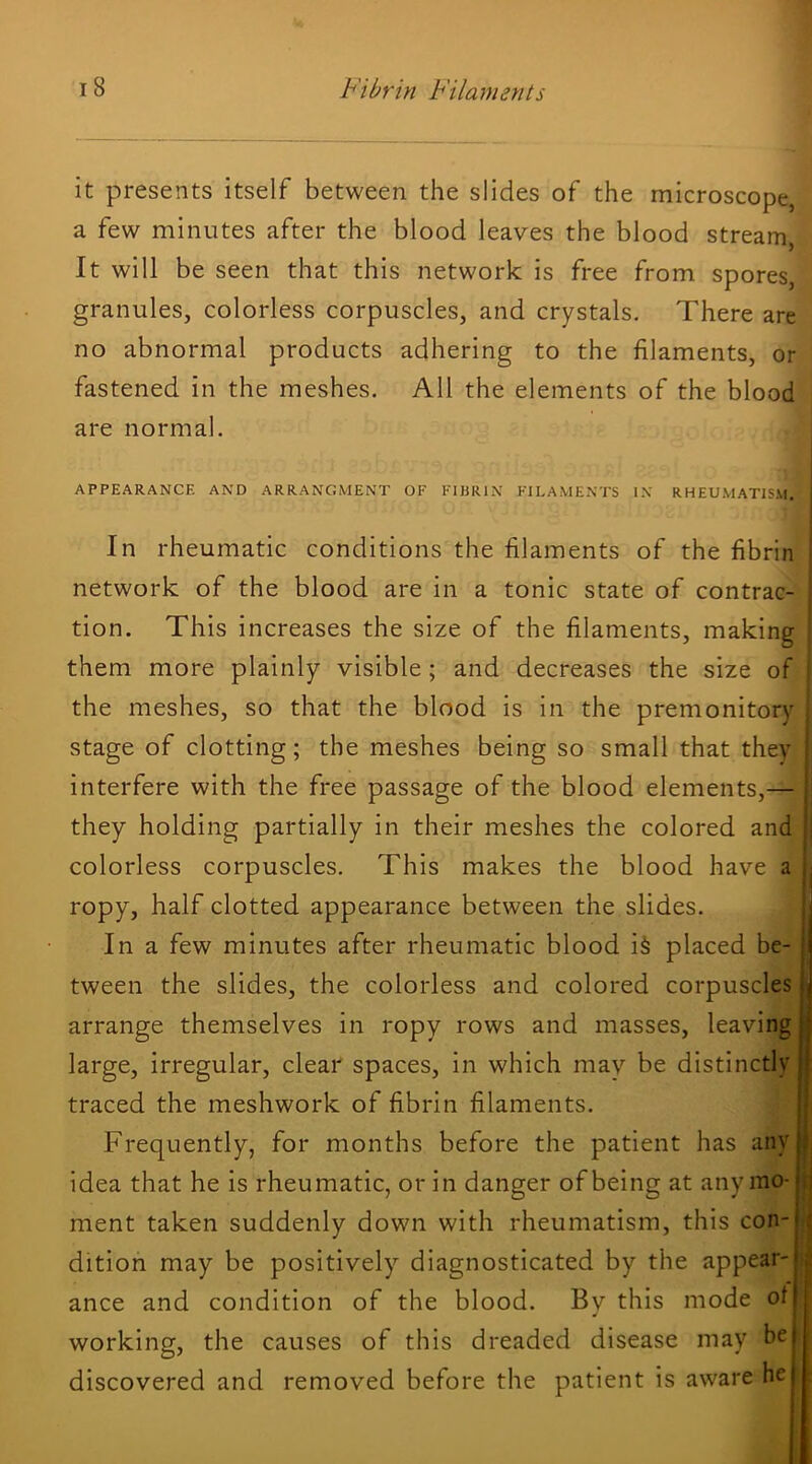 it presents itself between the slides of the microscope, a few minutes after the blood leaves the blood stream, It will be seen that this network is free from spores, granules, colorless corpuscles, and crystals. There are no abnormal products adhering to the filaments, or fastened in the meshes. All the elements of the blood are normal. APPEARANCE AND ARRANGMENT OF FIBRIN FILAMENTS IN RHEUMATISM, In rheumatic conditions the filaments of the fibrin network of the blood are in a tonic state of contrac- tion. This increases the size of the filaments, making them more plainly visible; and decreases the size of the meshes, so that the blood is in the premonitory stage of clotting; the meshes being so small that they i interfere with the free passage of the blood elements,— ‘ they holding partially in their meshes the colored and ^ colorless corpuscles. This makes the blood have a ropy, half clotted appearance between the slides. j In a few minutes after rheumatic blood i§ placed be- tween the slides, the colorless and colored corpuscles arrange themselves in ropy rows and masses, leaving large, irregular, clear spaces, in which may be distinctly traced the meshwork of fibrin filaments. Frequently, for months before the patient has any idea that he is rheumatic, or in danger of being at any mo- t\ ment taken suddenly down with rheumatism, this con- ( dition may be positively diagnosticated by the appear- ^ ance and condition of the blood. Bv this mode of ^ { working, the causes of this dreaded disease may be discovered and removed before the patient is aware he