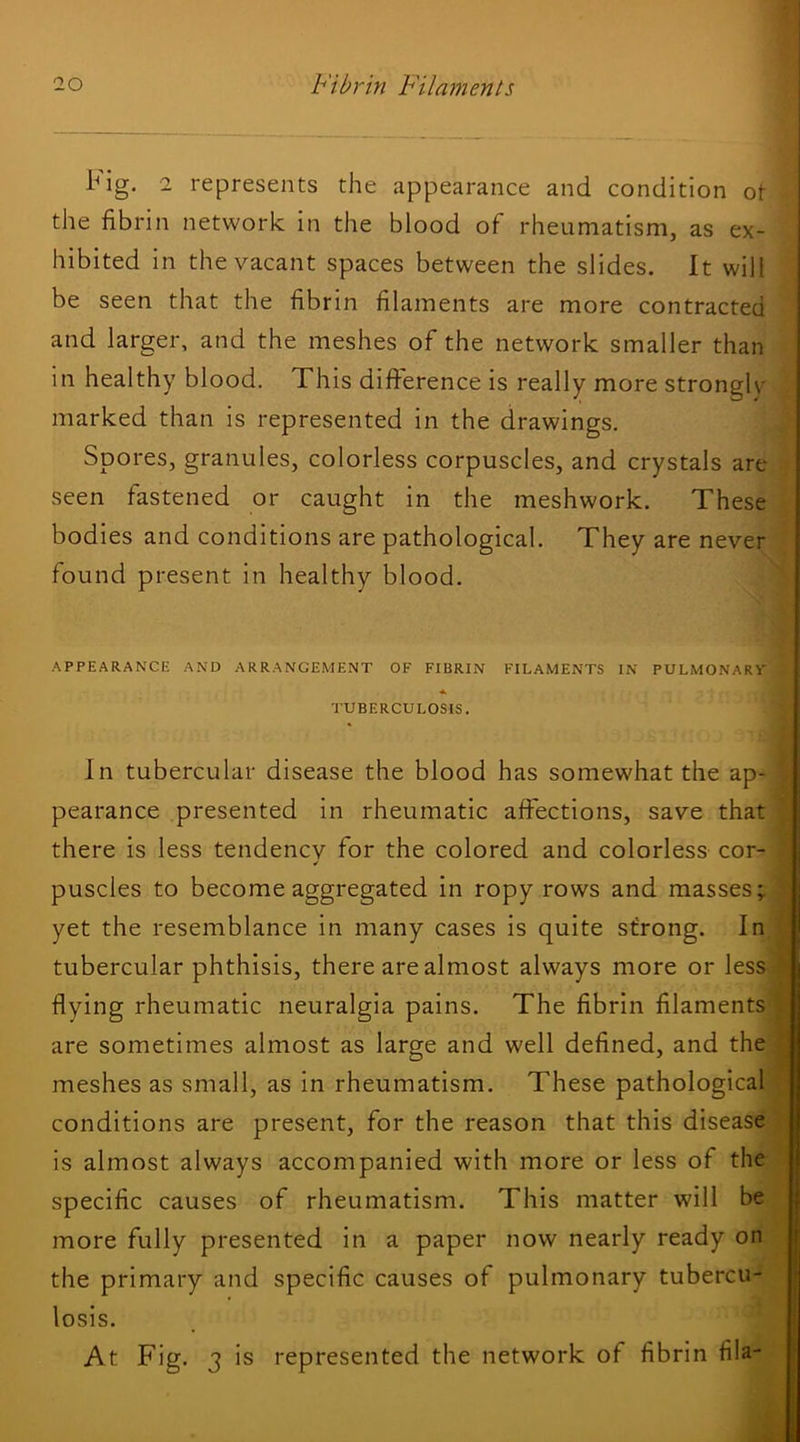 Fig. 2 represents the appearance and condition ot the fibrin network in the blood of rheumatism, as ex- hibited in the vacant spaces between the slides. It will be seen that the fibrin filaments are more contracted and larger, and the meshes of the network smaller than in healthy blood. This difference is really more strongly marked than is represented in the drawings. Spores, granules, colorless corpuscles, and crystals are seen fastened or caught in the meshwork. These bodies and conditions are pathological. They are never found present in healthy blood. APPEARANCE AND ARRANGEMENT OF FIBRIN FILAMENTS IN PULMONART TUBERCULOSIS. In tubercular disease the blood has somewhat the ap- pearance presented in rheumatic affections, save that there is less tendencv for the colored and colorless cor- puscles to become aggregated in ropy rows and masses; yet the resemblance in many cases is quite strong. In tubercular phthisis, there are almost always more or less flying rheumatic neuralgia pains. The fibrin filaments are sometimes almost as large and well defined, and the meshes as small, as in rheumatism. These pathological conditions are present, for the reason that this disease is almost always accompanied with more or less of the specific causes of rheumatism. This matter will be more fully presented in a paper now nearly ready on the primary and specific causes of pulmonary tubercu- losis. At Fig. 3 is represented the network of fibrin fila-