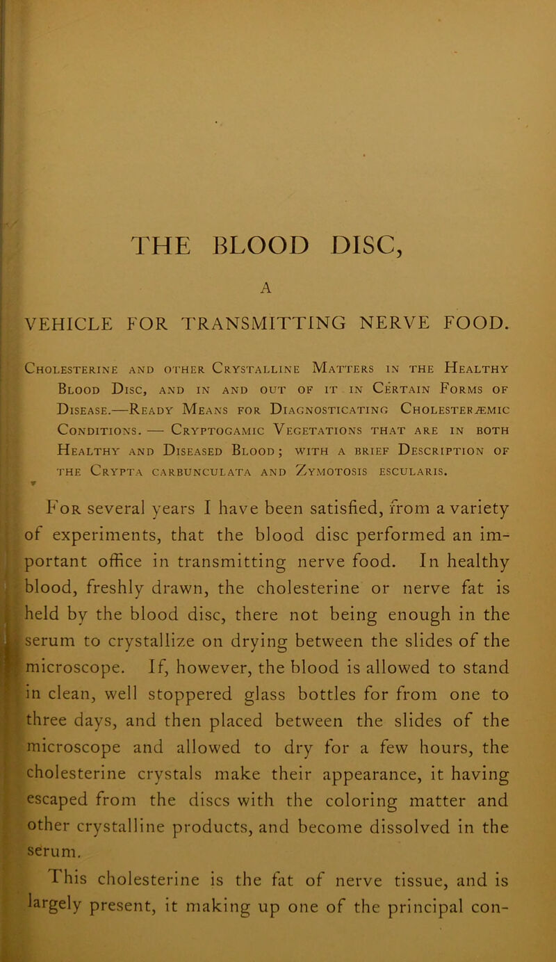 A VEHICLE FOR TRANSMITTING NERVE FOOD. Cholesterine and other Crystalline Matters in the Healthy Blood Disc, and in and out of it in Certain Forms of Disease.—Ready Means for Diagnosticating Cholestef.«:mic Conditions. — Cryptogamic Vegetations that are in both Healthy and Diseased Blood ; with a brief Description of the Crypta carbunculata and Zymotosis escularis. For several years I have been satisfied, from a variety of experiments, that the blood disc performed an im- portant office in transmitting nerve food. In healthy blood, freshly drawn, the cholesterine or nerve fat is held by the blood disc, there not being enough in the serum to crystallize on drying between the slides of the microscope. If, however, the blood is allowed to stand in clean, well stoppered glass bottles for from one to three days, and then placed between the slides of the microscope and allowed to dry for a few hours, the cholesterine crystals make their appearance, it having escaped from the discs with the coloring matter and other crystalline products, and become dissolved in the serum. This cholesterine is the fat of nerve tissue, and is largely present, it making up one of the principal con-