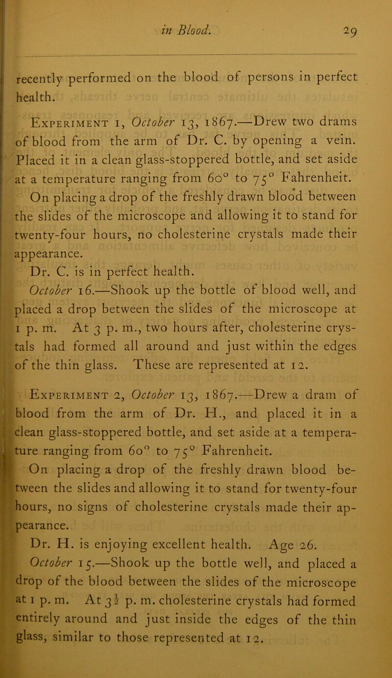 recently performed on the blood of persons in perfect health. Experiment i, October 13, 1B67.—Drew two drams of blood from the arm of Dr. C. by opening a vein. Placed it in a clean glass-stoppered bottle, and set aside at a temperature ranging from 60° to 75° Fahrenheit. On placing a drop of the freshly drawn blood between the slides of the microscope and allowing it to stand for twenty-four hours, no cholesterine crystals made their appearance. Dr. C. is in perfect health. October 16.—Shook up the bottle of blood well, and placed a drop between the slides of the microscope at I p. m. At 3 p. m., two hours after, cholesterine crys- tals had formed all around and just within the edges of the thin glass. These are represented at 12. * S Experiment 2, October 13, 1867.—Drew a dram of blood from the arm of Dr. H., and placed it in a clean glass-stoppered bottle, and set aside at a tempera- ture ranging from 6o^ to 75^ Fahrenheit. On placing a drop of the freshly drawn blood be- tween the slides and allowing it to stand for twenty-four hours, no signs of cholesterine crystals made their ap- pearance. Dr. H. is enjoying excellent health. Age 26. October 15.—Shook up the bottle well, and placed a drop of the blood between the slides of the microscope at I p. m. At 3^ p. m. cholesterine crystals had formed entirely around and just inside the edges of the thin glass, similar to those represented at 12.