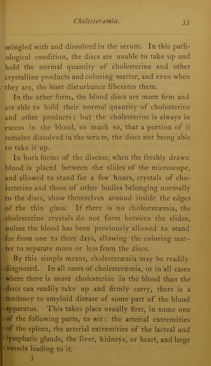 ZS mingled with and dissolved in the serum. In this path- ological condition, the discs are unable to take up and hold the normal quantity of cholesterine and other crystalline products and coloring matter, and even when they are, the least disturbance liberates them. In the other form, the blood discs are more firm and are able to hold their norma! quantity of cholesterine and other products ; but the cholesterine is always in excess in the blood, so much so, that a portion of it remains dissolved in the serum, the discs not being able to take, it up. In both forms of the disease, when the freshly drawn blood is placed between the slides of the microscope, and allowed to stand for a few hours, crystals of cho- lesterine and those of other bodies belonging normally to the discs, show themselves around inside the edges of the thin glass. If there is no cholester^emia, the cholesterine crystals do not form between the slides, unless the blood has been previously allowed to stand for from one to three days, allowing the coloring mat- ter to separate more or less from the discs. By this simple means, cholesterasmia may be readily ■ diagnosed. In all cases of cholesterasmia, or in all cases where there is more cholesterine in the blood than the 4 discs can readily take up and firmly carry, there is a ^ tendency to amyloid disease of some part of the blood i apparatus. This takes place usually first, in some one (of the following parts, to wit: the arterial extremities t ot the spleen, the arterial extremities of the lacteal and 1 lymphatic glands, the liver, kidneys, or heart, and large 'vessels leading to it. 3