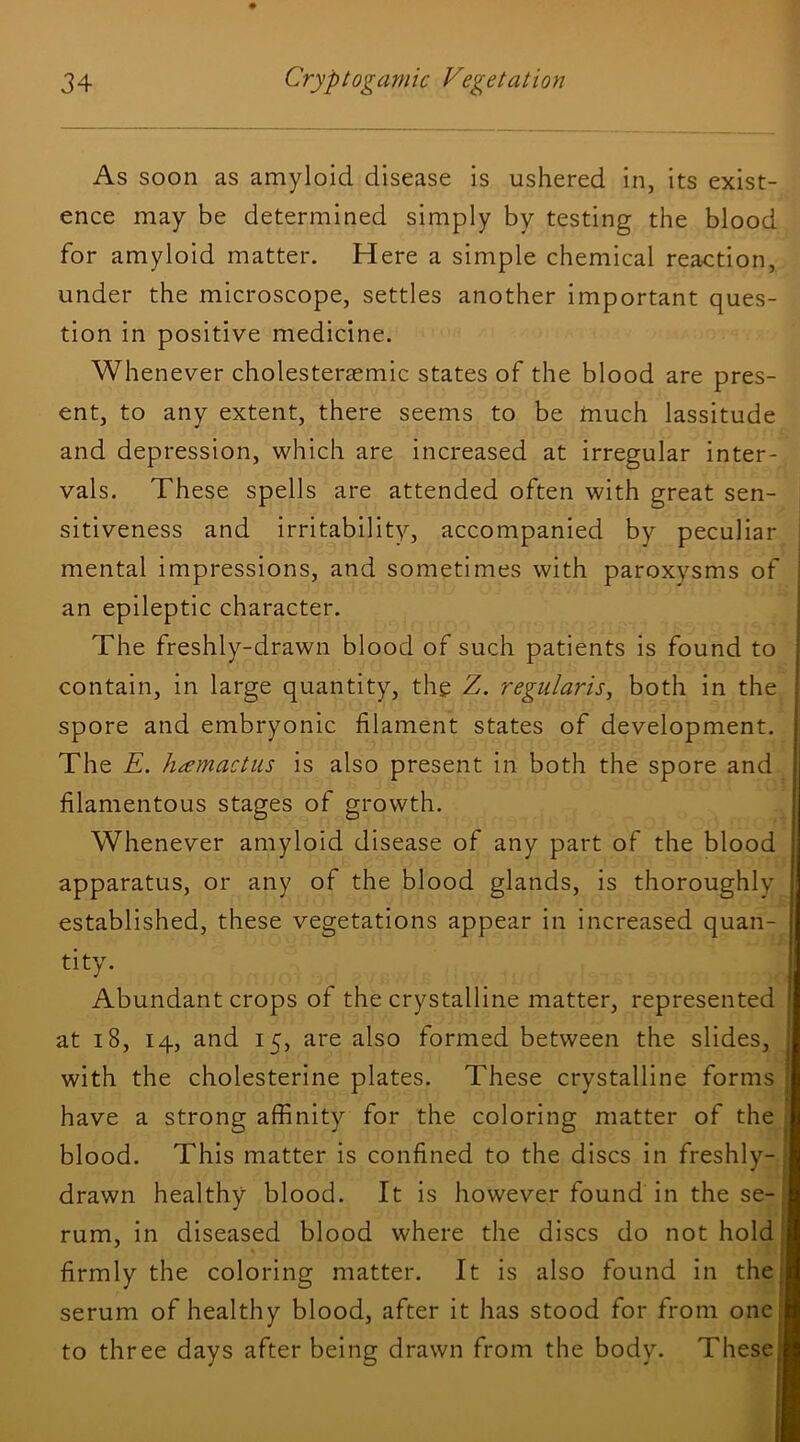 As soon as amyloid disease is ushered in, its exist- ence may be determined simply by testing the blood for amyloid matter. Here a simple chemical reaction, under the microscope, settles another important ques- tion in positive medicine. Whe never cholesterjemic states of the blood are pres- ent, to any extent, there seems to be tnuch lassitude and depression, which are increased at irregular inter- vals. These spells are attended often with great sen- sitiveness and irritability, accompanied by peculiar mental impressions, and sometimes with paroxysms of an epileptic character. The freshly-drawn blood of such patients is found to contain, in large quantity, the V. regularise both in the spore and embryonic filament states of development. The E. hcemactus is also present in both the spore and filamentous stages of growth. Whenever amyloid disease of any part of the blood apparatus, or any of the blood glands, is thoroughly established, these vegetations appear in increased quan- tity. Abundant crops of the crystalline matter, represented at 18, 14, and 15, are also formed between the slides, with the cholesterine plates. These crystalline forms | have a strong affinity for the coloring matter of the ^ blood. This matter is confined to the discs in freshly-, drawn healthy blood. It is however found in the se-, rum, in diseased blood where the discs do not hold' I firmly the coloring matter. It is also found in thei serum of healthy blood, after it has stood for from one to three days after being drawn from the body. These