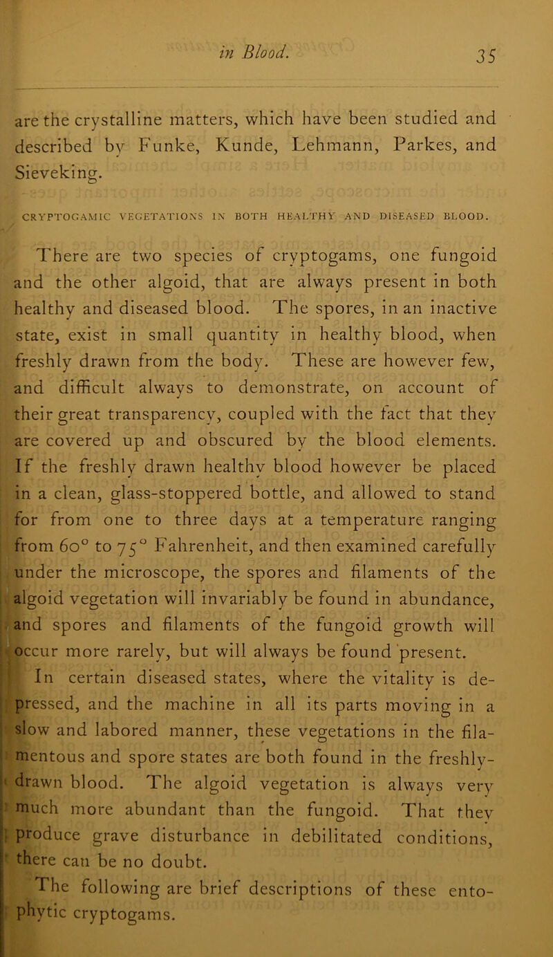 are the crystalline matters, which have been studied and described by Funke, Kunde, Lehmann, Parkes, and Sieveking. CRYPTOGAMIC VEGETATIONS IN BOTH HEALTHY AND DISEASED BLOOD. There are two species of cryptogams, one fungoid and the other algoid, that are always present in both healthy and diseased blood. The spores, in an inactive state, exist in small quantity in healthy blood, when freshly drawn from the body. These are however few, and difficult always to demonstrate, on account of their great transparency, coupled with the tact that thev are covered up and obscured by the blood elements. If the freshly drawn healthy blood however be placed in a clean, glass-stoppered bottle, and allowed to stand for from one to three days at a temperature ranging from 6o° to 75 Fahrenheit, and then examined carefully under the microscope, the spores and filaments of the algoid vegetation will invariably be found in abundance, and spores and filaments of the fungoid growth will occur more rarely, but will always be found ‘present. In certain diseased states, where the vitality is de- pressed, and the machine in all its parts moving in a slow and labored manner, these vegetations in the fila- mentous and spore states are both found in the freshly- ■' drawn blood. The algoid vegetation is always very • much more abundant than the fungoid. That they produce grave disturbance in debilitated conditions, there can be no doubt. The following are brief descriptions of these ento- phytic cryptogams.