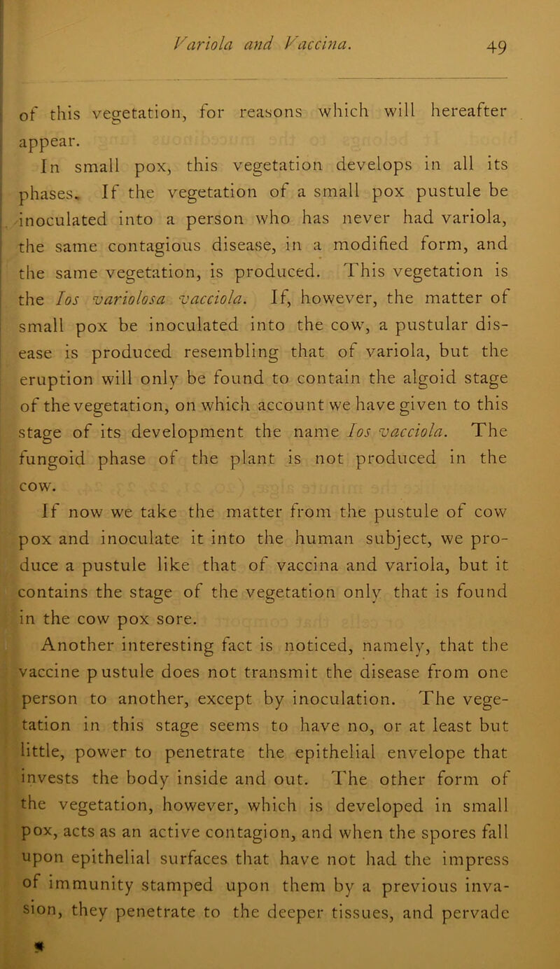 1 [ of this vegetation, for reasons which will hereafter I appear. In small pox, this vegetation develops in all its i phases. If the vegetation of a small pox pustule be |. inoculated into a person who has never had variola, i the same contagious disease, in a modified form, and i the same vegetation, is produced. This vegetation is I the los variolosa vacciola. If, however, the matter of ! small pox be inoculated into the cow, a pustular dis- ease is produced resembling that of variola, but the eruption will only be found to contain the algoid stage of the vegetation, on which account we have given to this stage of its development the name los vacciola. The fungoid phase of the plant is not produced in the cow. If now we take the matter from the pustule of cow pox and inoculate it into the human subject, we pro- duce a pustule like that of vaccina and variola, but it contains the stage of the vegetation only that is found in the cow pox sore. Another interesting fact is noticed, namely, that the vaccine pustule does not transmit the disease from one person to another, except by inoculation. The vege- tation in this stage seems to have no, or at least but little, power to penetrate the epithelial envelope that invests the body inside and out. The other form of the vegetation, however, which is developed in small pox, acts as an active contagion, and when the spores fall upon epithelial surfaces that have not had the impress of immunity stamped upon them by a previous inva- sion, they penetrate to the deeper tissues, and pervade