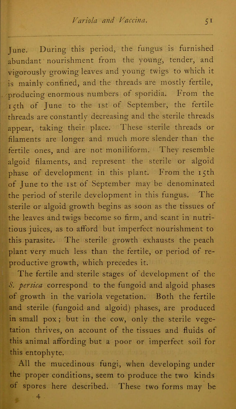 June. During this period, the fungus is furnished abundant nourishment from the young, tender, and vigorously growing leaves and young twigs to which it is mainly confined, and the threads are mostly fertile, producing enormous numbers of sporidia. From the 15th of June to the ist of September, the fertile threads are constantly decreasing and the sterile threads appear, taking their place. These sterile threads or filaments are longer and much more slender than the fertile ones, and are not moniliform. They resemble algoid filaments, and represent the sterile or algoid phase of development in this plant. From the 15th of June to the ist of September may be denominated the period of sterile development in this fungus. The sterile or algoid growth begins as soon as the tissues of the leaves and twigs become so firm, and scant in nutri- tious juices, as to afford but imperfect nourishment to this parasite. The sterile growth exhausts the peach plant very much less than the fertile, or period of re- productive growth, which precedes it. The fertile and sterile stages of development of the *y. persica correspond to the fungoid and algoid phases of growth in the variola vegetation. Both the fertile and sterile (fungoid and algoid) phases, are produced in small pox; but in the cow, only the sterile vege- tation thrives, on account of the tissues and fluids of this animal affording but a poor or imperfect soil for this entophyte. All the mucedinous fungi, when developing under the proper conditions, seem to produce the two kinds of spores here described. These two forms may be 4