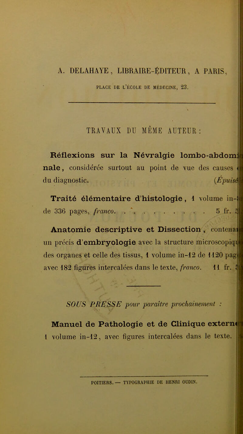 A. DELAHAYE, LIBRAIRE-ÉDITEUR, A PARIS, PLACE DE l’école DE MÉDECINE, 23. TRAVAUX DU MÊME AUTEUR: Réflexions sur la Névralgie lombo-abdom: nale, considérée surtout au point de vue des causes du diagnostic. {Epuisé Traité élémentaire d’histologie, 1 volume in- de 336 pages, franco, . * 5 fr. ! /• Anatomie descriptive et Dissection, contenai un précis d’embryologie avec la structure microscopiqi des organes et celle des tissus, 1 volume in-12 de H20 pag avec 182 figures intercalées dans le texte,11 fr. \ 80USi PRESSE pour paraître prochainement : Manuel de Pathologie et de Clinique exterm l volume in-12, avec figures intercalées dans le texte. POITIERS. — TYPOGRAPHIE DE HENRI OÜDIN.