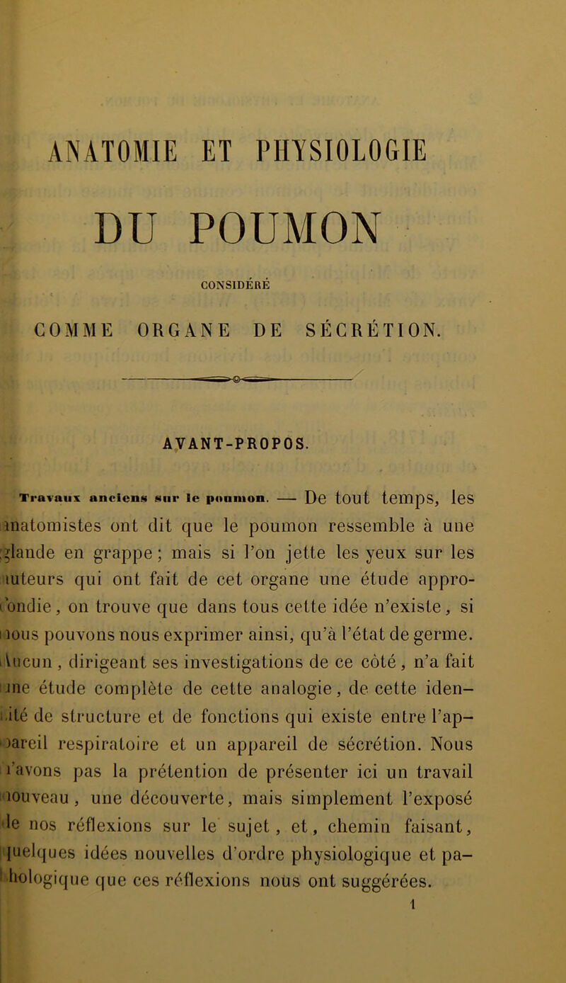 DU POUMON CONSIDÉRÉ COMME ORGANE DE SÉCRÉTION. AVANT-PROPOS. Travaux anciens sur le poumon. — Dg tOUt temps, IgS matomistes ont dit que le poumon ressemble à une [glande en grappe ; mais si Ton jette les yeux sur les luteurs qui ont fait de cet organe une étude appro- fondie, on trouve que dans tous cette idée n’existe, si I lous pouvons nous exprimer ainsi, qu’à l’état de germe. lUicun , dirigeant ses investigations de ce côté , n’a fait une étude complète de cette analogie, de cette iden- i.ilé de structure et de fonctions qui existe entre l’ap- uareil respiratoire et un appareil de sécrétion. Nous l’avons pas la prétention de présenter ici un travail uouveau, une découverte, mais simplement l’exposé de nos réflexions sur le sujet, et, chemin faisant, quelques idées nouvelles d’ordre physiologique et pa- I liologique que ces réflexions nous ont suggérées.