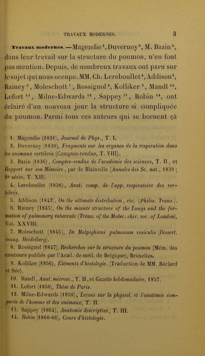 Travaux modernes.—MagenclicDuvemoy % M. Bazin dans leur travail sur la structure du poumon, n’en font pas mention. Depuis, de nombreux travaux ont paru sur le sujet qui nous occupe. MM. Ch. Lereboullet^, Addison®, Rainey ®, Molescliott ’, Rossignol ^ Kolliker ®, Mandl Lefort“, Milne-Edwards **, Sappey Robin ont éclairé d’un nouveau jour la structure si compliquée du poumon. Parmi tous ces auteurs qui se bornent çà 1. Magendie (182'1), Journal de Phys., T. I. 2. Duvernoy (1839), Fragments sur les organes de la respiration dans les animaux vertébrés (Comptes-rendus, T. YIII). 3. Bazin (1836), Comptes-rendus de l'académie des sciences, T. II, et Rapport sur son Mémoire, par de Blainville [Annales des Sc. nat., 1839 ; 2« série, T. XII). 4. Lereboullet (1838), Aîiat. comp. de Vapp. respiratoire des ver- tébrés. 3. Addison (1842), On the ultimate distribution, etc. [Philos. Trans.). 6. Rainey (1845), On the minute structure of the Lungs and the for- mation of pulmonary tubercule [Trans. oflheMedec. chir. soc. of London), Vol. XXVIII. 7. Moleschott (1845), De Malpighiani pulmonum vesiculis [Dissert, inaug. Heidelberg). 8. Rossignol (1847), Recherches sur la structure du poumon (Mém. des concours publiés par l’Acad. de méd. de Belgique), Bruxelles. 9. Kolliker (1856), Éléments d'histologie. (Traduction de MM. Béclard et Sée). 10. Mandl, Anat. microsc., T. II, et Gazette hebdomadaire, 1857. 11. Lefort (1858), Thèse de Paris. 12. Milne-Edwards (1858), Leçons sur la physiol. et l'anatomie com- parée de l'homme et des animaux, T. II. 13. Sappey (1864), Anatomie descriptive, T. III. 14. Roiî’n (1860-66), Cours d'histologie.