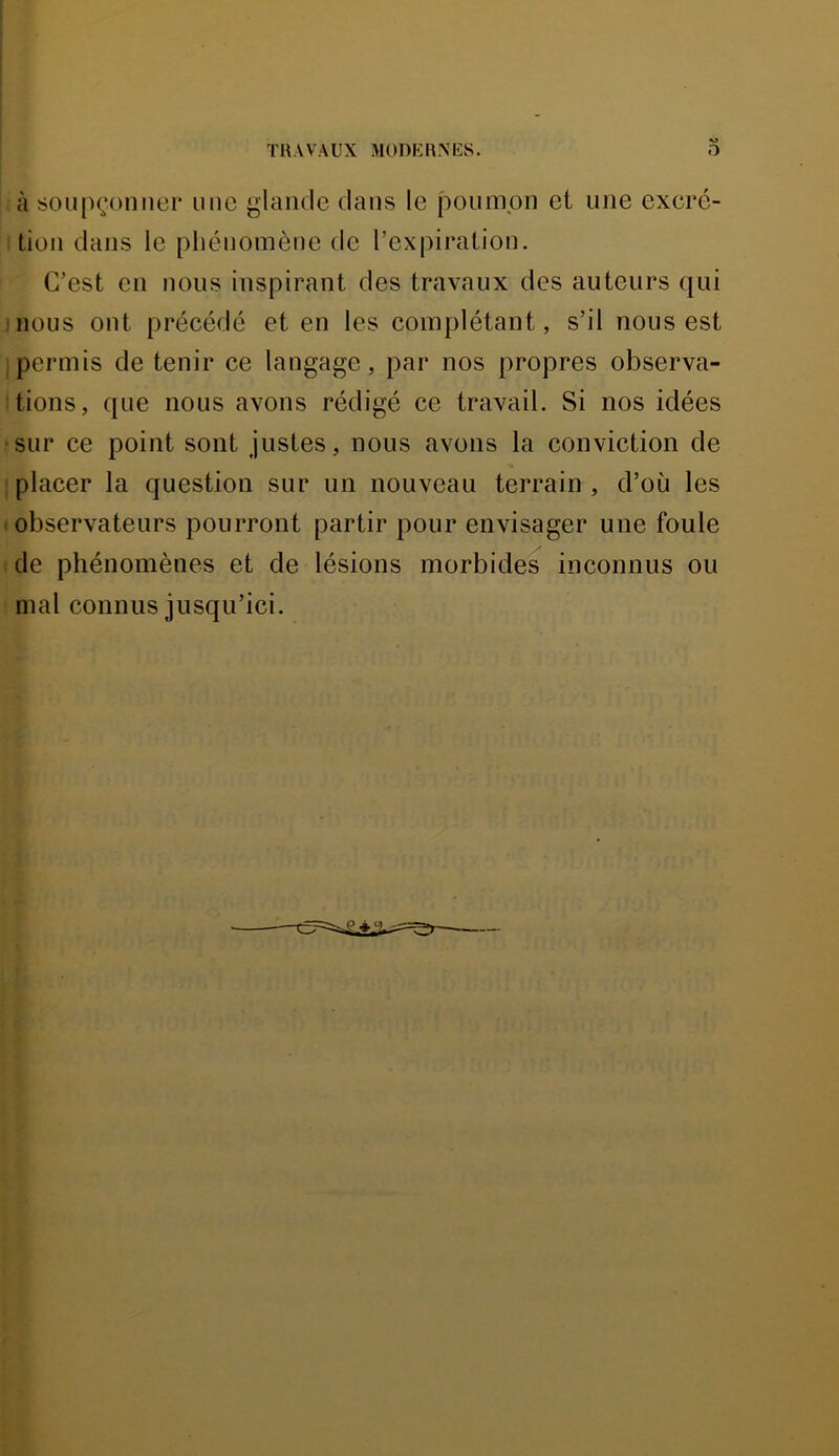 TUAVAUX MODKRNIiS. <» O à 80U[)çomier une glande dans le poumon et une excré- tion dans le pliéuomèue de l’expiration. C’est en nous inspirant des travaux des auteurs qui J nous ont précédé et en les complétant, s’il nous est jpermis de tenir ce langage, par nos propres observa- tions, que nous avons rédigé ce travail. Si nos idées ■sur ce point sont justes, nous avons la conviction de I placer la question sur un nouveau terrain , d’où les t observateurs pourront partir pour envisager une foule i de phénomènes et de lésions morbides inconnus ou mal connus jusqu’ici.