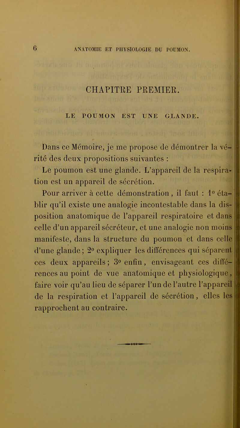 CHAPITRE PREMIER. LE POUMON EST UNE GLANDE. Dans ce Mémoire, je me propose de démontrer la vé- ■ rité des deux propositions suivantes : Le poumon est une glande. L’appareil de la respira- : 1 tion est un appareil de sécrétion. Pour arriver à cette démonstration, il faut : 1® éta- blir qu’il existe une analogie incontestable dans la dis-, position anatomique de l’appareil respiratoire et dans | celle d’un appareil sécréteur, et une analogie non moins i manifeste, dans la structure du poumon et dans celle' d’une glande ; 2® expliquer les différences qui séparent | ces deux appareils; 3® enfin, envisageant ces diffé-j rences au point de vue anatomique et physiologique,! faire voir qu’au lieu de séparer l’un de l’autre l’appareil j de la respiration et l’appareil de sécrétion, elles les| rapprochent au contraire.