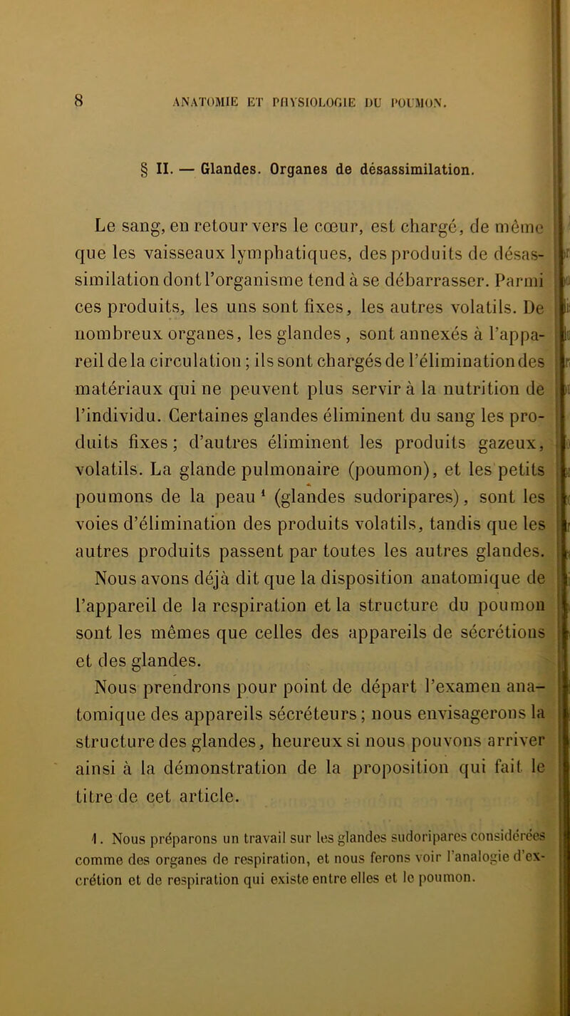 § II. — Glandes. Organes de désassimilation. Le sang, en retour vers le cœur, est chargé, de môme que les vaisseaux lymphatiques, des produits de désas- similation dont l’organisme tend à se débarrasser. Parmi ces produits, les uns sont fixes, les autres volatils. De nombreux organes, les glandes , sont annexés à l’appa- reil de la circulation ; ils sont chargés de l’élimination des matériaux qui ne peuvent plus servir à la nutrition de l’individu. Certaines glandes éliminent du sang les pro- duits fixes; d’autres éliminent les produits gazeux, volatils. La glande pulmonaire (poumon), et les petits A poumons de la peau* (glandes sudoripares), sont les voies d’élimination des produits volatils, tandis que les autres produits passent par toutes les autres glandes. Nous avons déjà dit que la disposition anatomique de l’appareil de la respiration et la structure du poumon sont les mêmes que celles des appareils de sécrétions et des glandes. Nous prendrons pour point de départ l’examen ana- tomique des appareils sécréteurs; nous envisagerons la structure des glandes, heureux si nous pouvons arriver ainsi à la démonstration de la proposition qui fait le titre de cet article. 1. Nous préparons un travail sur les glandes sudoripares considérées comme des organes de respiration, et nous ferons voir l’analogie d’ex- crétion et de respiration qui existe entre elles et le poumon.