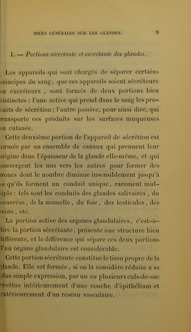 1. — Portions sécrétante et excrétante des glandes. Les appareils qui sont chargés de séparer certains principes du sang, que ces appareils soient sécréteurs Il U excréteurs , sont formés de deux portions bien Idstinctes : l’une active qui prend dans le sang les pro- i uits de sécrétion; l’autre passive, pour ainsi dire, qui iransporte ces produits sur les surfaces muqueuses ' U cutanée. Cette deuxième portion de l’appareil de sécrétion est lormée par un ensemble de canaux qui prennent leur origine dans l’épaisseur de la glande elle-même, et qui onvergent les uns vers les autres pour former des ironcs dont le nombre diminue insensiblement jusqu’à ce qu’ils forment un conduit unique, rarement mul- iiple : tels sont les conduits des glandes salivaires , du Daucréas, de la mamelle, du foie, des testicules, des •’eins, etc. La portion active des organes glandulaires, c’est-à- lire la portion sécrétante, présente une structure bien litférente, et la différence qui sépare ces deux portions l’un organe glandulaire est considérable. Cette portion sécrétante constitue le tissu propre de la glande. Elle est formée, si on la considère réduite à sa :)lus simple expression, par un ou plusieurs culs-de-sac ’evêtus intérieurement d’une couche d’épithélium et extérieurement d’un réseau vasculaire.