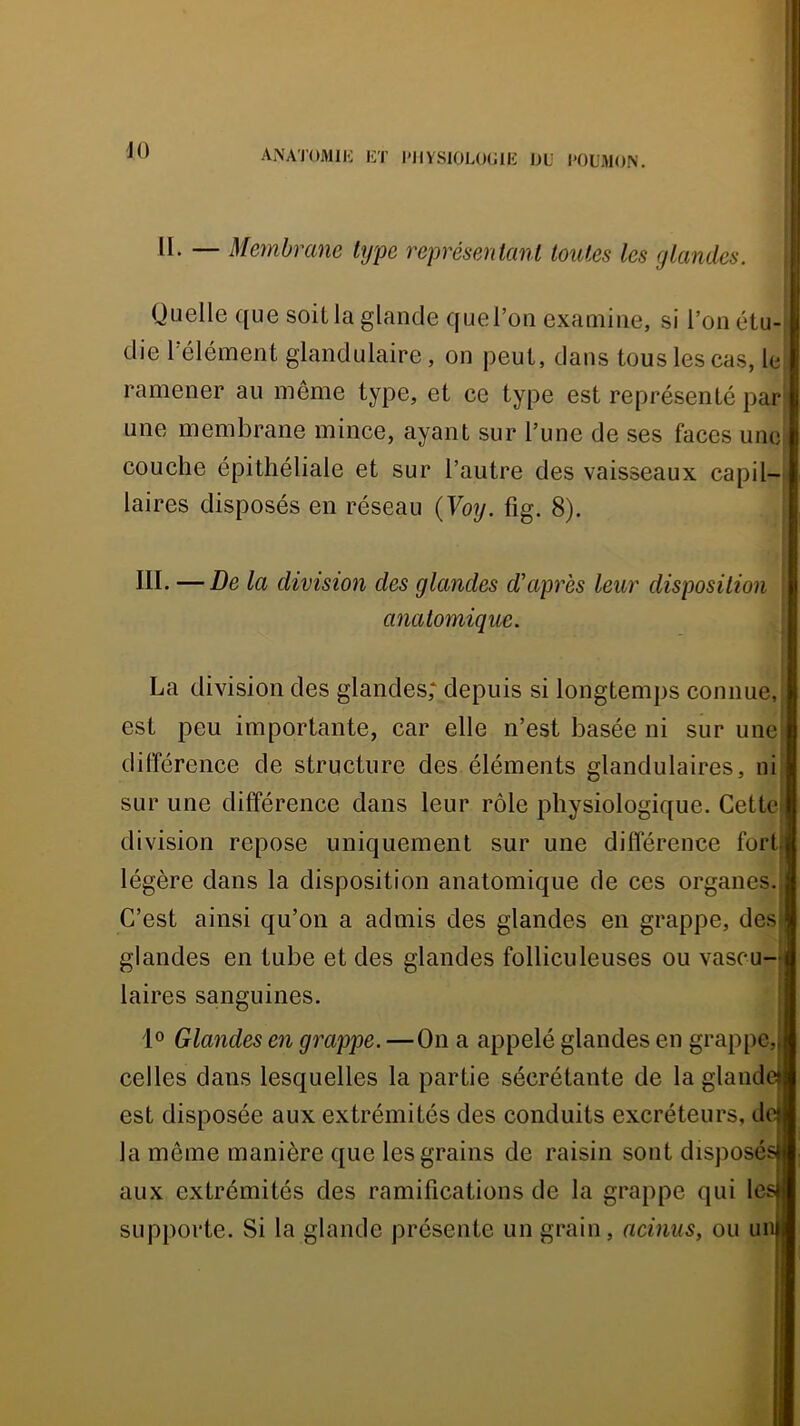 i ANATOMlli ET PHYSIOLOGIE OU l'OL'MON. i II. — Membrane type représentant toutes les gtandes. Quelle que soit la glande que l’on examine, si l’on étu- die l’élément glandulaire, on peut, dans tous les cas, lei ramener au même type, et ce type est représenté par une membrane mince, ayant sur l’une de ses faces une couche épithéliale et sur l’autre des vaisseaux capil- laires disposés en réseau {Voy. fig. 8). III. —De la division des glandes d’après leur disposition anatomique. La division des glandes; depuis si longtemps connue,i est peu importante, car elle n’est basée ni sur une i différence de structure des éléments glandulaires, ni sur une différence dans leur rôle physiologique. Cettcl division repose uniquement sur une différence fort légère dans la disposition anatomique de ces organes.| C’est ainsi qu’on a admis des glandes en grappe, des glandes en tube et des glandes folliculeuses ou vascu- laires sanguines. 1° Glandes en grappe. —On a appelé glandes en grappe, celles dans lesquelles la partie sécrétante de la glande est disposée aux extrémités des conduits excréteurs, de la même manière que les grains de raisin sont disposés aux extrémités des ramifications de la grappe qui les supporte. Si la glande présente un grain, acinus, ou un