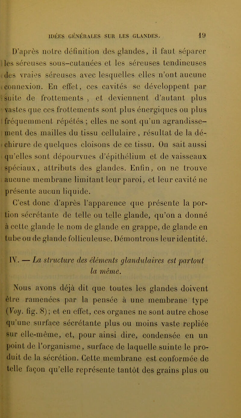 D’après noire définition des glandes, il faut séparer les séreuses sous-cutanées et les séreuses tendineuses des vraies séreuses avec lesquelles elles n’ont aucune connexion. En effet, ces cavités se développent par suite de frottements , et deviennent d’autant plus vastes que ces frottements sont plus énergiques ou plus fréquemment répétés ; elles ne sont qu’un agrandisse- ment des mailles du tissu cellulaire , résultat de la dé- chirure de quelques cloisons de ce tissu. On sait aussi qu’elles sont dépourvues d’épithélium et de vaisseaux spéciaux, attributs des glandes. Enfin, on ne trouve aucune membrane limitant leur paroi, et leur cavité ne présente aucun liquide. C’est donc d’après l’apparence que présente la por- tion sécrétante de telle ou telle glande, qu’on a donné tà cette glande le nom de glande en grappe, de glande en tube ou de glande folliculeuse. Démontrons leur identité. IV. — La structure des éléments glandulaires est partout la même. Nous avons déjà dit que toutes les glandes doivent être ramenées par la pensée à une membrane type {Yoxj. fig. 8); et en effet, ces organes ne sont autre chose qu’une surface sécrétante plus ou moins vaste repliée sur elle-même, et, pour ainsi dire, condensée en un point de l’organisme, surface de laquelle suinte le pro- duit de la sécrétion. Cette membrane est conformée de telle façon qu’elle représente tantôt des grains plus ou