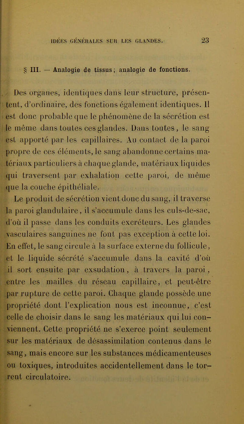 ^ III. — Analogie de tissus ; analogie de fonctions. Des organes, identiques dans leur structure, présen- tent, d’ordinaire, des fonctions également identiques. Il est donc probable que le phénomène de la sécrétion est le même dans toutes ces glandes. Dans toutes, le sang- est apporté par les capillaires. Au contact de la paroi propre de ces éléments, le sang abandonne certains ma- tériaux particuliers à chaque glande, matériaux liquides qui traversent par exhalation cette paroi, de même (|ue la couche épithéliale. Le produit de sécrétion vient donc du sang, il traverse la paroi glandulaire , il s’accumule dans les culs-de-sac, d’où il passe dans les conduits excréteurs. Les glandes vasculaires sanguines ne font pas exception à cette loi. En effet, le sang circule à la surface externe du follicule, et le liquide sécrété s’accumule dans la cavité d’où il sort ensuite par exsudation, à travers la paroi, entre les mailles du réseau capillaire, et peut-être par rupture de cette paroi. Chaque glande possède une propriété dont l’explication nous est inconnue, c’est celle de choisir dans le sang les matériaux qui lui con- viennent. Cette propriété ne s’exerce point seulement sur les matériaux de désassimilation contenus dans le sang, mais encore sur les substances médicamenteuses ou toxiques, introduites accidentellement dans le tor- rent circulatoire.