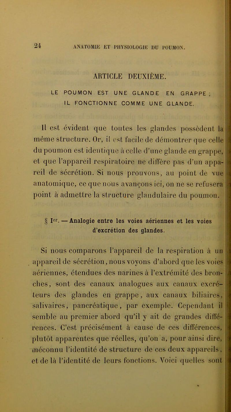 ARTICLE DEUXIÈME. LE POUMON EST UNE GLANDE EN GRAPPE ; IL FONCTIONNE COMME UNE GLANDE. Il est évident que toutes les glandes possèdent la même structure. Or, il est facile de démontrer que celle du poumon est identique à celle d’une glande en grappe, et que l’appareil respiratoire ne diffère pas d’un appa- reil de sécrétion. Si nous prouvons, au point de vue anatomique, ce que nous avançons ici, on ne se refusera point à admettre la structure glandulaire du poumon. § 1er. — Analogie entre les voies aériennes et les voies d’excrétion des glandes. Si nous comparons l’appareil de la respiration à un appareil de sécrétion, nous voyons d’abord que les voies aériennes, étendues des narines à l’extrémité des bron- ches, sont des canaux analogues aux canaux excré- teurs des glandes en grappe, aux canaux biliaires, salivaires, pancréatique, par exemple. Cependant il semble au premier abord qu’il y ait de grandes dilîé- rences. C’est précisément à cause de ces différences, | plutôt apparentes que réelles, qu’on a, pour ainsi dire, j méconnu l’identité de structure de ces deux appareils, | et de là l’identité de leurs fonctions. Voici (juelles sont |