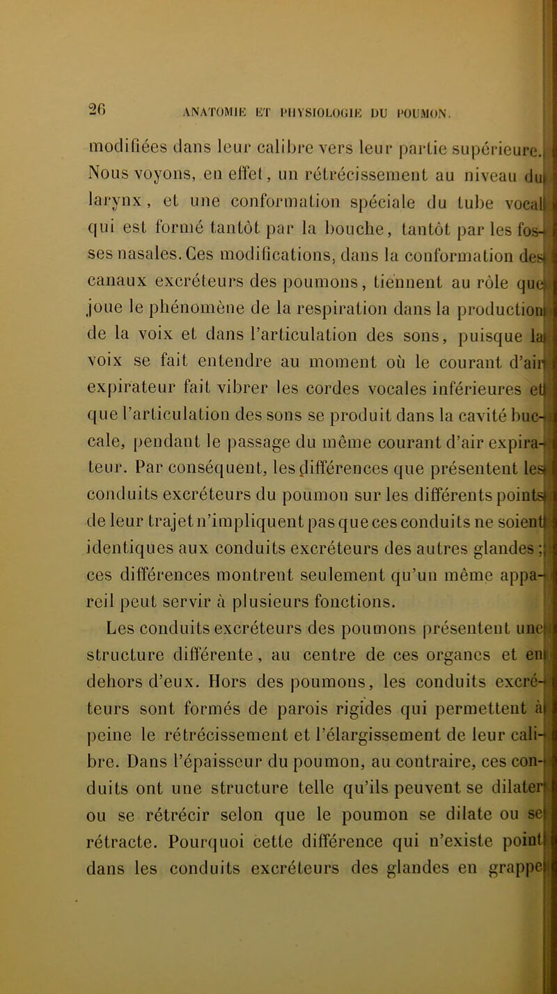 ANATOMIIi liT I*11VSI0L0(J1K DU POUMON. modifiées dans leur calibre vers leur partie supérieure.! Nous voyons, en effet, un rétrécissenieiiL au niveau du|i; larynx, et une conformation spéciale du tube vocalli qui est formé tantôt par la bouche, tantôt par les fos4; ses nasales. Ces modiücations, dans la conformation dei>i: canaux excréteurs des poumons, tiennent au rôle que|i( joue le phénomène de la respiration dans la productioni!j de la Amix et dans l’articulation des sons, puisque latf voix se fait entendre au moment où le courant d’air expirateur fait vibrer les cordes vocales inférieures et que l’articulation des sons se produit dans la cavité buc- cale, pendant le passage du même courant d’air expira- teur. Par conséquent, les^lifférences que présentent les conduits excréteurs du poumon sur les différents points de leur trajet n’impliquent pas que ces conduits ne soient identiques aux conduits excréteurs des autres glandes ; ces différences montrent seulement qu’un même appa- reil peut servir cà plusieurs fonctions. Les conduits excréteurs des poumons présentent une structure différente, au centre de ces organes et en dehors d’eux. Hors des poumons, les conduits excré- teurs sont formés de parois rigides qui permettent à peine le rétrécissement et l’élargissement de leur cali- bre. Dans l’épaisseur du poumon, au contraire, ces con- duits ont une structure telle qu’ils peuvent se dilater ou se rétrécir selon que le poumon se dilate ou se rétracte. Pourquoi cette différence qui n’existe point dans les conduits excréteurs des glandes en grappe