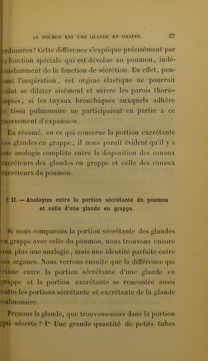 rclinaires? Cette différence s’explique précisément par I fonction spéciale qui est dévolue au poumon, indé- endamment de la fonction de sécrétion. En effet, pen- ant l’inspiration, cet organe élastique ne pourrait mint se dilater aisément et suWre les parois thora- i iques, si les tuyaux bronchiques auxquels adhère ^3 tissu pulmonaire ne participaient en partie à ce [iiouvement d’expansion. ' En résumé, en ce qui concerne la portion excrétante Si.es glandes en grappe, il nous paraît évident qu’il y a Line analogie complète entre la disposition des canaux bxcréteurs des glandes en grappe et celle des canaux bxcréteurs du poumon. j § II. — Analogies entre la portion sécrétante du poumon I et celle d’une glande en grappe. I Si nous comparons la portion sécrétante des glandes irn grappe avec celle du poumon, nous trouvons encore i jon plus une analogie, mais une identité parfaite entre Nîes organes. Nous verrons ensuite que la différence qui l'îxiste entre la portion sécrétante d’une glande en îgrappe et la portion excrétante se rencontre aussi entre les portions sécrétante et excrétante de la glande oulmonaire. Prenons la glande, que trouvons-nous dans la portion i^ui sécrète? 1° Une grande quantité de petits tubes