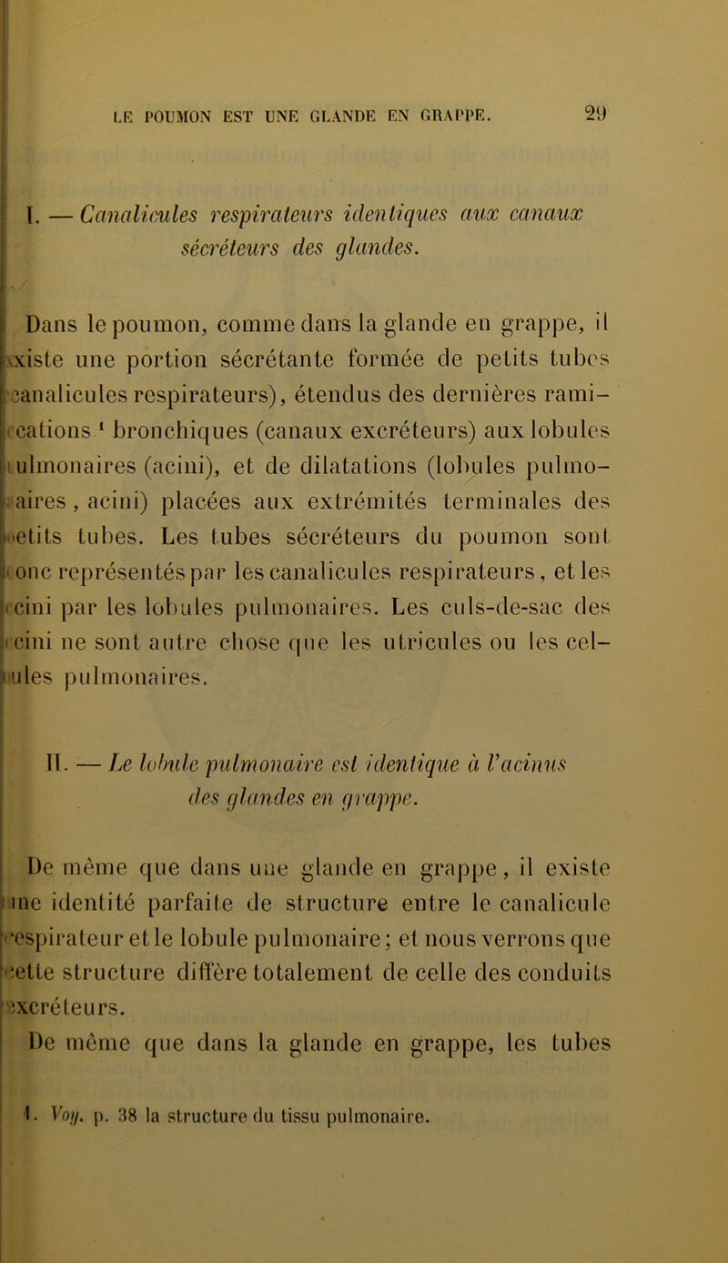 ! i i 1 LK POUMON EST UNE GLANDE EN GRAPPE. 29 l. — Canalmiles respirateurs identiques aux canaux sécréteurs des glandes. \ Dans le poumon, comme dans la glande en grappe, il \xiste une portion sécrétante formée de petits tubes .3analicules respirateurs), étendus des dernières rami- ( cations * bronchiques (canaux excréteurs) aux lobules lulmonaires (acini), et de dilatations (lobules pulmo- ; aires, acini) placées aux extrémités terminales des inetits tubes. Les tubes sécréteurs du poumon sont < onc représentés par les canalicules respirateurs, et les |tcini par les lobules pulmonaires. Les culs-de-sac des feini ne sont autre chose que les u tri eu les ou les cel- lules pulmonaires, i j I II. — Le lobule pulmonaire est identique à Vadmis j des glandes en grappe. De même que dans une glande en grappe, il existe une identité parfaite de structure entre le canalicule |'■ospirateur etle lobule pulmonaire; et nous verrons que fiîette structure diffère totalement de celle des conduits •excréteurs. I De même que dans la glande en grappe, les tubes 1. Voy. p. 38 la structure du tissu pulmonaire.