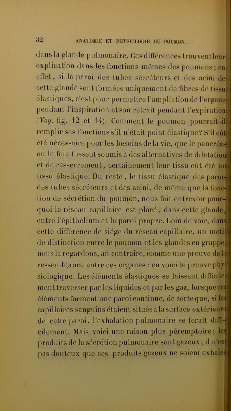 tlansla glande pulmonaire. Ces différences irouventleiiri. explication dans les fonctions memes des poumons ; cii|j effet, si la paroi des tubes sécréteurs et des acini de|,j cette glande sont formées uni({uement de fibres de tissu^ élastiques, c’est pour permettre l’ampliation de l’organefj pendant l’inspiration etson retrait pendant l’expirationj| (Voy. fig. 12 et 14). Comment le poumon pourrait-ilji remplir ses fonctions s’il n’était point élastique? S’ileù été nécessaire pour les besoins de la vie, que le pancréa ou le foie fussent soumis à des alternatives de dilatatiouj et de resseri'ement, certainement leur tissu eût été unj tissu élastique. Du reste, le tissu élastique des paroi des tubes sécréteurs et des acini, de même que la fonc-i tion de sécrétion du poumon, nous fait entrevoir pour quoi le réseau capillaire est placé, dans cette glande entre l’épithélium et la paroi propre. Loin de voir, dan cette différence de siège du réseau capillaire, un moti de distinction entre le poumon et les glandes en grappe nous la regardons, au contraire, comme une preuve deli ressemblance entre ces organes : en voici la preuve phy siologique. Les éléments élastiques se laissent difficile ment traverser par les liquides et par les gaz, lorsque ce éléments forment une paroi continue, de sorte que, si le capillaires sanguins étaient situés à la surface extérieur de cette paroi, l’exhalation pulmonaire se ferait diffi cilement. Mais voici une raison plus péremptoire; le produits de la sécrétion pulmonaire sont gazeux; il n’cs pas douteux que ces produils gazeux ne soient exhalé