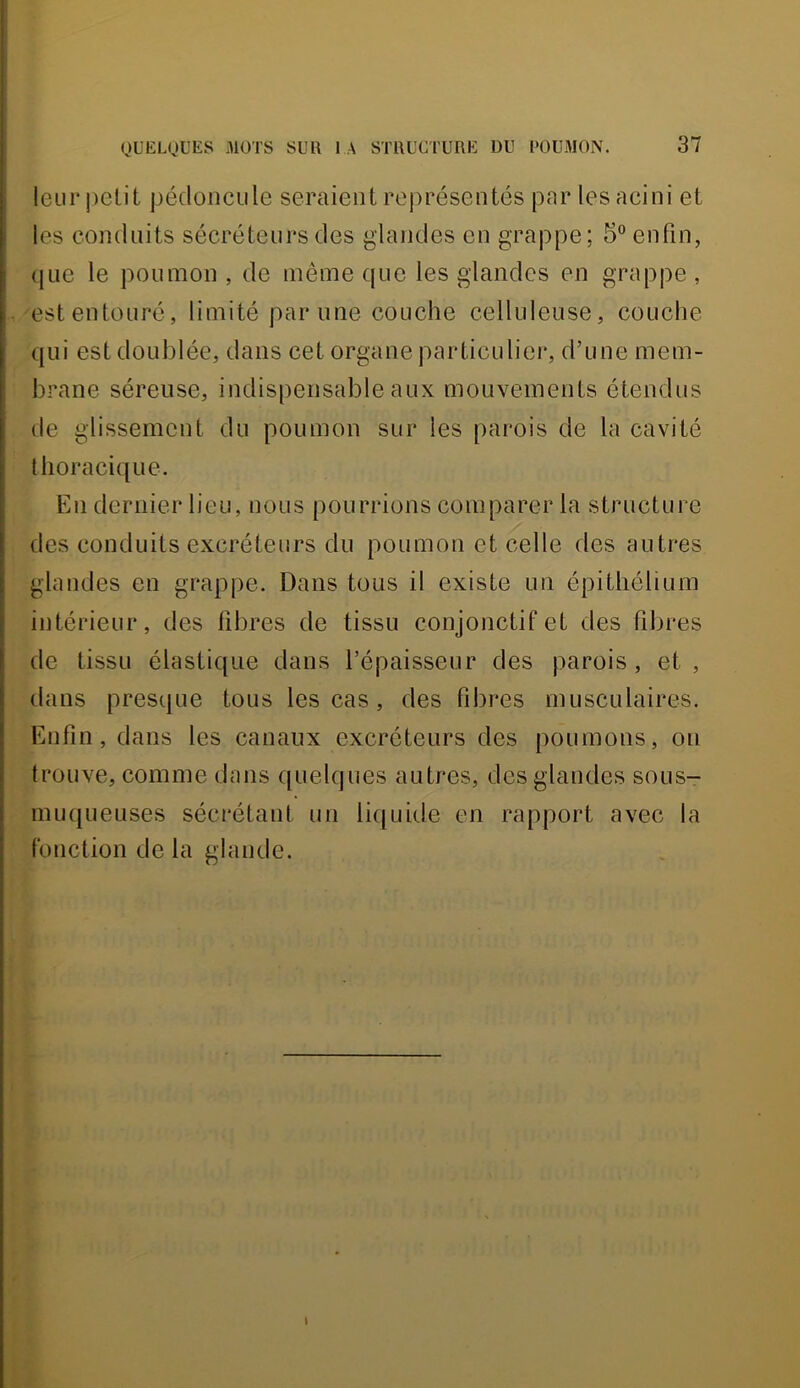 leurpelit pédoncule seraient rei)uésentés par lesacini et les conduits sécréteurs des glandes en grappe; 5” enfin, ({Lie le poumon , de même que les glandes en grappe , est entouré, limité par une couche celluleuse, couche qui est doublée, dans cet organe particulier, d’une mem- brane séreuse, indispensable aux mouvements étendus de glissement du poumon sur les parois de la cavité thoracique. Kn dernier lieu, nous pourrions comparer la structure des conduits excréteurs du poumon et celle des autres glandes en grappe. Dans tous il existe un épithélium intérieur, des libres de tissu conjonctif et des fibres de tissu élastique dans l’épaisseur des parois, et, dans presque tous les cas, des fibres musculaires. Enfin, dans les canaux excréteurs des poumons, on trouve, comme dans quelques autres, des glandes sous- muqueuses sécrétant un liipiide en rapport avec la fonction de la glande. I