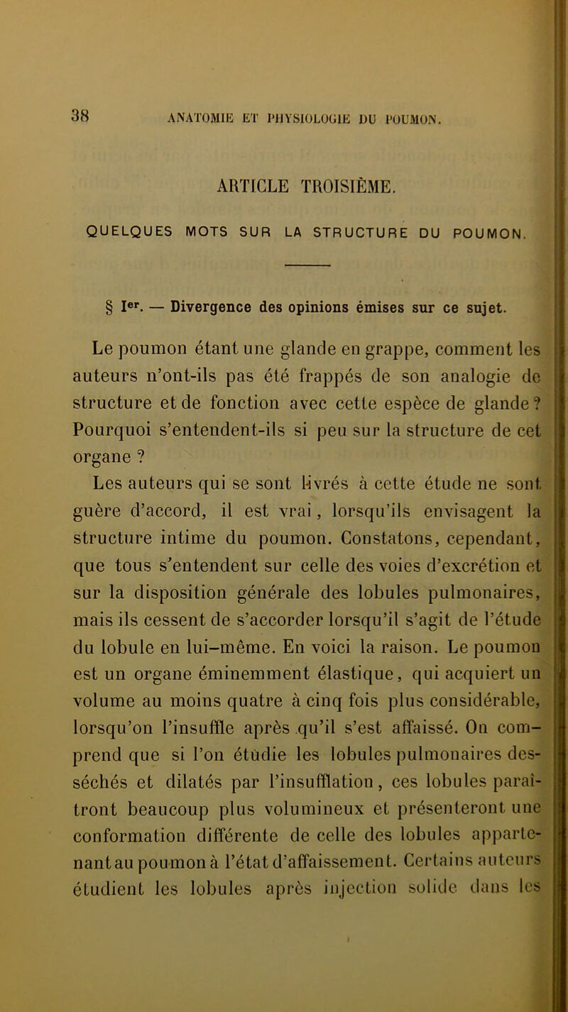 ARTICLE TROISIÈME. QUELQUES MOTS SUR LA STRUCTURE DU POUMON. § 1®*“. — Divergence des opinions émises sur ce sujet. Le poumon étant une glande en grappe, comment les auteurs n’ont-ils pas été frappés de son analogie de structure et de fonction avec cette espèce de glande? Pourquoi s’entendent-ils si peu sur la structure de cet organe ? Les auteurs qui se sont Lvrés à cette étude ne sont guère d’accord, il est vrai, lorsqu’ils envisagent la structure intime du poumon. Constatons, cependant, que tous s’entendent sur celle des voies d’excrétion et sur la disposition générale des lobules pulmonaires, mais ils cessent de s’accorder lorsqu’il s’agit de l’étude du lobule en lui-même. En voici la raison. Le poumon est un organe éminemment élastique, qui acquiert un volume au moins quatre à cinq fois plus considérable, lorsqu’on l’insuffle après qu’il s’est affaissé. Ou com- prend que si l’on étudie les lobules pulmonaires des- séchés et dilatés par l’insufflation, ces lobules paraî- tront beaucoup plus volumineux et présenteront une conformation différente de celle des lobules apparte- nantau poumonà l’état d’affaissement. Certains auteurs étudient les lobules après injection solide dans les