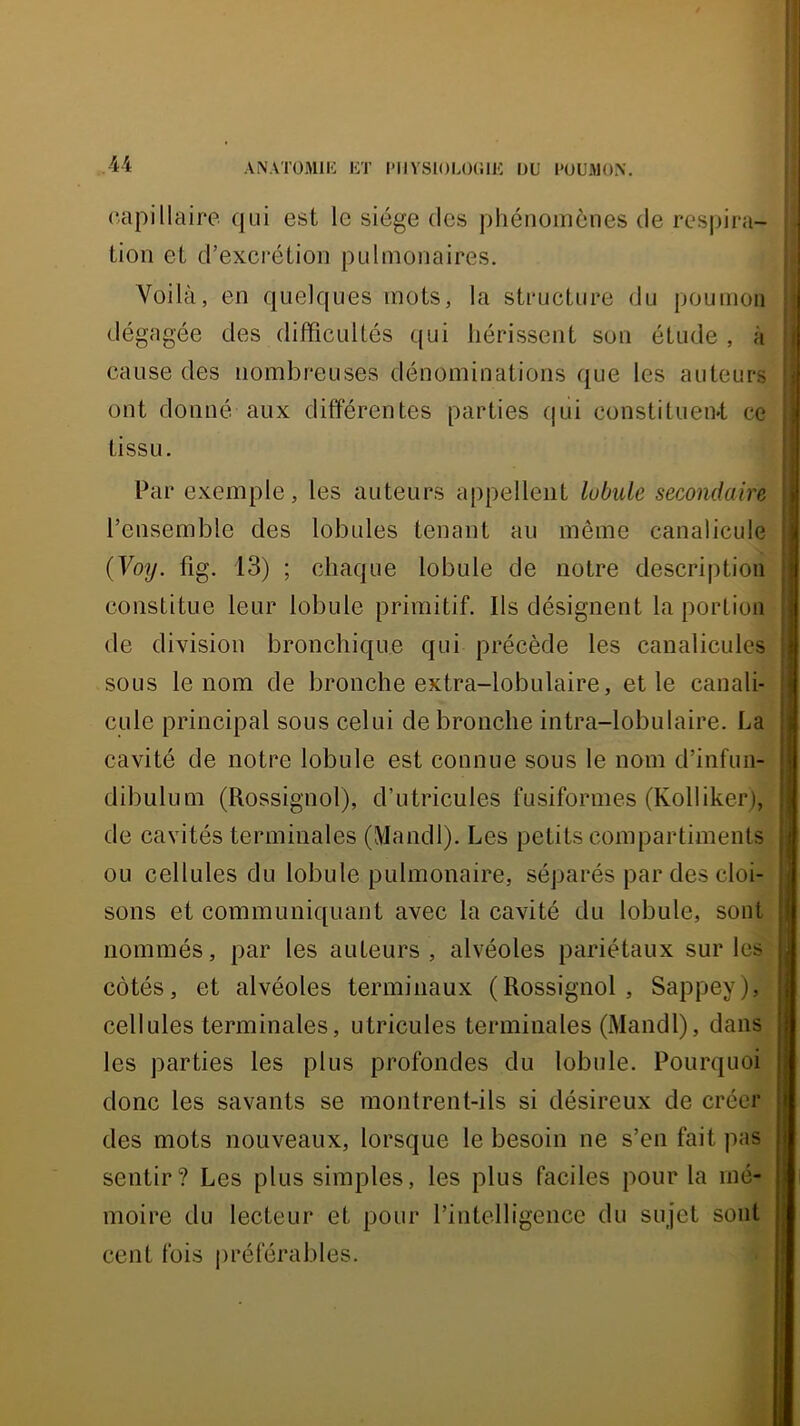 capillaire qui est le siège des phénomènes de rcsjjira- tion et d’excrétion pulmonaires. Voilà, en quelques mots, la structure du poumon dégagée des difficultés qui hérissent son étude , à cause des nombreuses dénominations que les auteurs ont donné aux différentes parties qui constituen«t ce tissu. Par exemple, les auteurs appellent lubule secondaire l’ensemble des lobules tenant au même canalicule {Voy. fig. 13) ; chaque lobule de notre description constitue leur lobule primitif. Ils désignent la portion de division bronchique qui précède les canaliculcs sous le nom de bronche extra-lobulaire, et le canali- cule principal sous celui de bronche intra-lobulaire. La cavité de notre lobule est connue sous le nom d’infun- dibulum (Rossignol), d’utricules fusiformes (Kolliker), de cavités terminales (Mandl). Les petits compartiments ou cellules du lobule pulmonaire, séparés par des cloi- sons et communiquant avec la cavité du lobule, sont nommés, par les auteurs, alvéoles pariétaux sur les côtés, et alvéoles terminaux (Rossignol, Sappey), cellules terminales, utricules terminales (Mandl), dans les parties les plus profondes du lobule. Pourquoi donc les savants se montrent-ils si désireux de créer des mots nouveaux, lorsque le besoin ne s’en fait pas sentir? Les plus simples, les plus faciles pour la mé- moire du lecteur et pour l’intelligence du sujet sont cent fois oréférables.