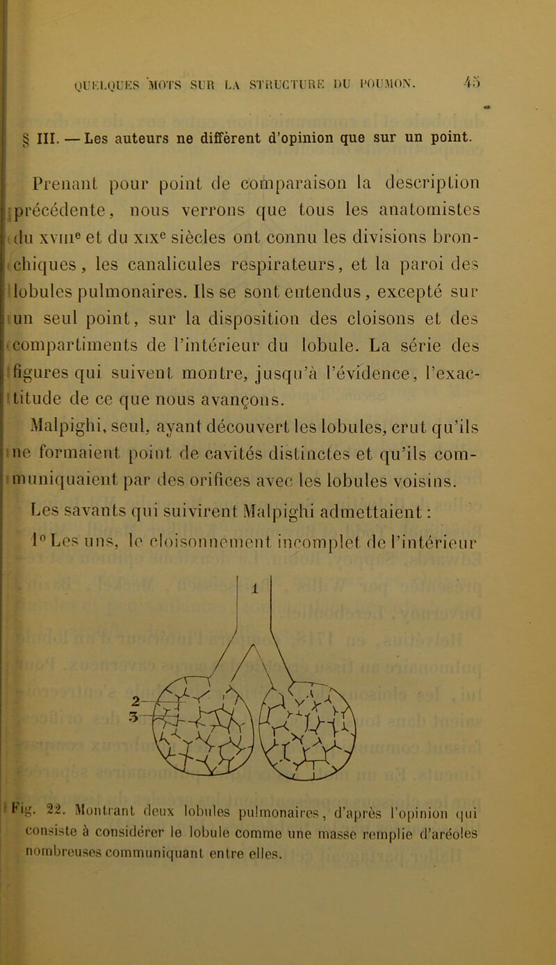 QUKLtJUlîS M(VrS SUR LA STRUCTURE DU l’OUMON. 45 ! § III. — Les auteurs ne diffèrent d’opinion que sur un point. i i I Prejiant pour point de cofnparaison la description précédente, nous verrons que tous les anatomistes du xv[ii® et du xix® siècles ont connu les divisions bron- chiques, les canalicLiles respirateurs, et la paroi des lobules pulmonaires. lisse sont entendus, excepté sur I un seul point, sur la disposition des cloisons et des !'compartiments de l’intérieur du lobule. La série des ! figures qui suivent montre, jusqu’à l’évidence, l’exac- titude de ce que nous avançons. , Malpighi, seul, ayant découvert les lobules, crut qu’ils Mie formaient point de cavités distinctes et qu’ils com- ’ muniquaient par des orifices avec les lobules voisins. Les savants qui suivirent Malpighi admettaient : l®Les uns, le cloisonnement incomplet de l’intérieur I Hj'. 22. Montranl deux lobules pulinonaires, d’après l’opinion (pii consi.ste à considérer le lobule cooime une niasse remplie d’aréoles nombreuses communiquant entre elles.