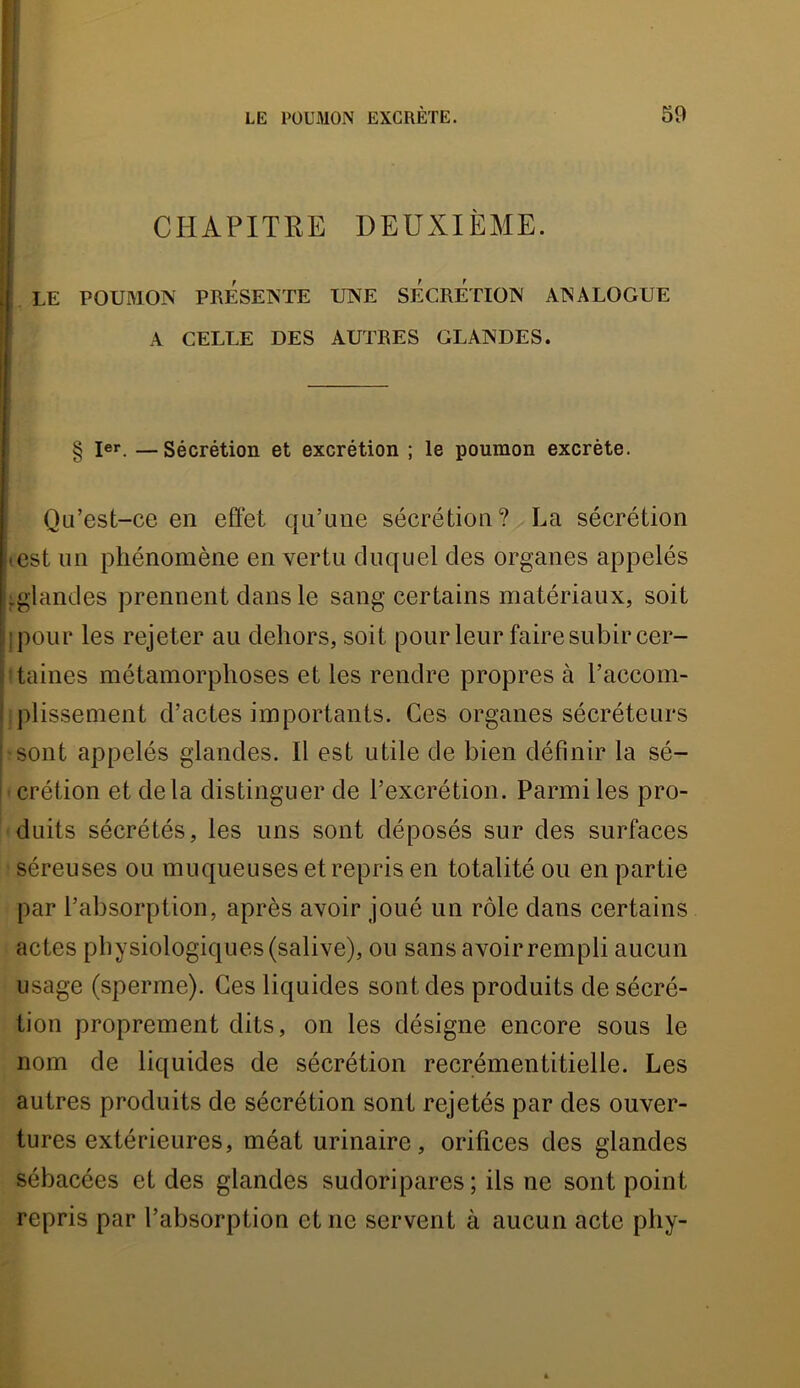 LE POUMON EXCRÈTE. 69 CHAPITRE DEUXIÈME. I LE POUMON PRÉSENTE UNE SÉCRETION ANALOGUE ' A CELLE DES AUTRES GLANDES. § 1er. —Sécrétion et excrétion ; le poumon excrète. Qu’est-ce en effet qu’une sécrétion? La sécrétion (Cst un phénomène en vertu duquel des organes appelés ,:glandes prennent dans le sang certains matériaux, soit ! ipour les rejeter au dehors, soit pour leur faire subir cer- - tailles métamorphoses et les rendre propres à l’accom- : plissement d’actes importants. Ces organes sécréteurs sont appelés glandes. Il est utile de bien définir la sé- crétion et delà distinguer de l’excrétion. Parmi les pro- duits sécrétés, les uns sont déposés sur des surfaces séreuses ou muqueuses et repris en totalité ou en partie par l’absorption, après avoir joué un rôle dans certains actes physiologiques (salive), on sans avoir rempli aucun usage (sperme). Ces liquides sont des produits de sécré- tion proprement dits, on les désigne encore sous le nom de liquides de sécrétion recrémentitielle. Les autres produits de sécrétion sont rejetés par des ouver- tures extérieures, méat urinaire, orifices des glandes sébacées et des glandes sudoripares ; ils ne sont point repris par l’absorption et ne servent à aucun acte phy-