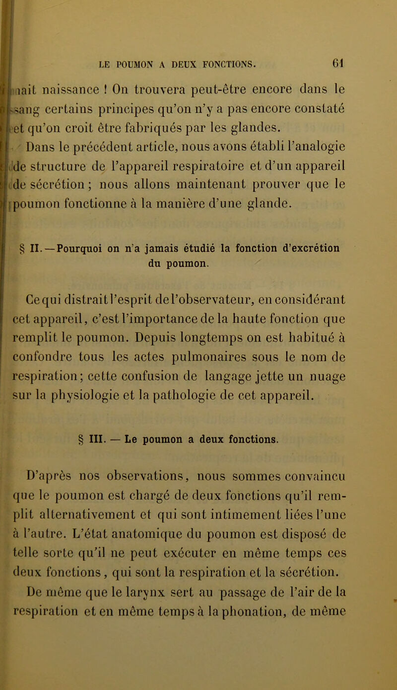 I lait naissance ! On trouvera peut-être encore dans le v-;ang certains principes qu’on n’y a pas encore constaté et qu’on croit être fabriqués par les glandes. Dans le précédent article, nous avons établi l’analogie . de structure de l’appareil respiratoire et d’un appareil . de sécrétion ; nous allons maintenant prouver que le jpoumon fonctionne à la manière d’une glande. § IL —Pourquoi on n’a jamais étudié la fonction d’excrétion du poumon. Ce qui distrait l’esprit de l’observateur, en considérant cet appareil, c’est l’importance de la haute fonction que remplit le poumon. Depuis longtemps on est habitué à confondre tous les actes pulmonaires sous le nom de respiration; cette confusion de langage jette un nuage sur la physiologie et la pathologie de cet appareil. § III. — Le poumon a deux fonctions. D’après nos observations, nous sommes convaincu que le poumon est chargé de deux fonctions qu’il rem- plit alternativement et qui sont intimement liées l’une à l’autre. L’état anatomique du poumon est disposé de telle sorte qu’il ne peut exécuter en même temps ces deux fonctions, qui sont la respiration et la sécrétion. De même que le larynx sert au passage de l’air de la respiration et en même temps à la phonation, de même