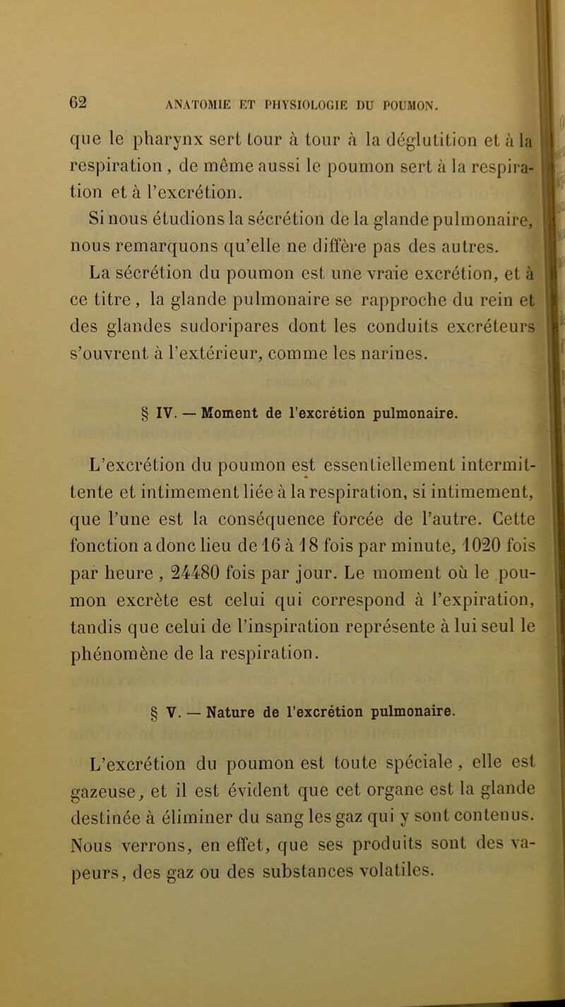 que le pharynx sert tour à tour à la déglutition et à 1 respiration, de même aussi le poumon sert à la respira- H! tion et à l’excrétion. vv Si nous étudions la sécrétion de la glande pulmonaire,HB nous remarquons qu’elle ne diffère pas des autres. La sécrétion du poumon est une vraie excrétion, et à ■ ce titre, la glande pulmonaire se rapproche du rein et w des glandes sudoripares dont les conduits excréteurs i s’ouvrent à l’extérieur, comme les narines. I L’excrétion du poumon est essentiellement intermit- tente et intimement liée à la respiration, si intimement, que l’une est la conséquence forcée de l’autre. Cette fonction a donc lieu de 16 à 18 fois par minute, 1020 fois par heure , 24480 fois par jour. Le moment où le pou- mon excrète est celui qui correspond à l’expiration, tandis que celui de l’inspiration représente à lui seul le phénomène de la respiration. L’excrétion du poumon est toute spéciale, elle est gazeuse, et il est évident que cet organe est la glande destinée à éliminer du sang les gaz qui y sont contenus. Nous verrons, en effet, que ses produits sont des va- peurs, des gaz ou des substances volatiles. § IV. — Moment de l’excrétion pulmonaire. § V. — Nature de l’excrétion pulmonaire.