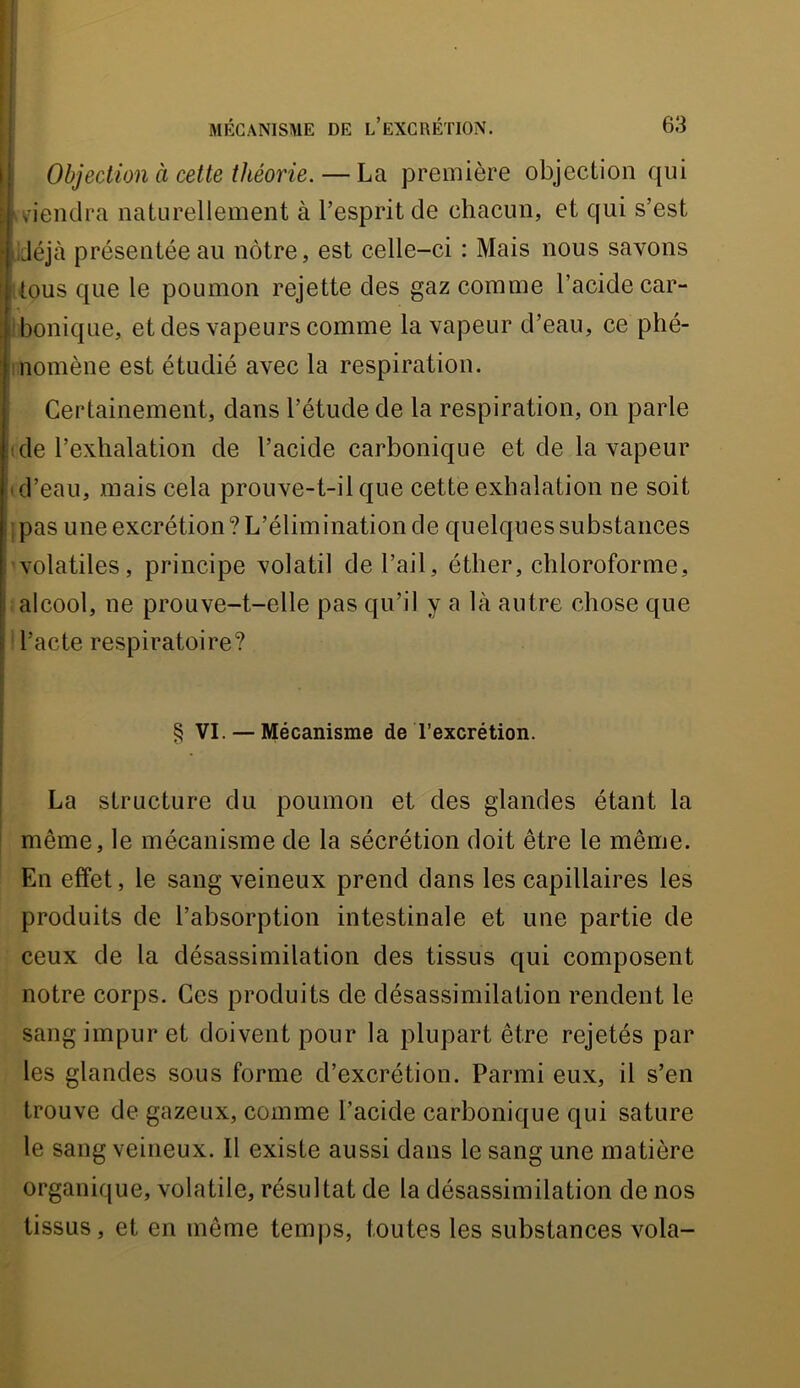 ! Objection à cette théorie. — La première objection qui r viendra naturellement à l’esprit de chacun, et qui s’est .déjà présentée au nôtre, est celle-ci : Mais nous savons tous que le poumon rejette des gaz comme l’acide car- I bonique, et des vapeurs comme la vapeur d’eau, ce phé- inomène est étudié avec la respiration, î Certainement, dans l’étude de la respiration, on parle (de l’exhalation de l’acide carbonique et de la vapeur (d’eau, mais cela prouve-t-il que cette exhalation ne soit I pas une excrétion ? L’élimination de quelques substances volatiles, principe volatil de l’ail, éther, chloroforme, alcool, ne prouve-t-elle pas qu’il y a là autre chose que ' l’acte respiratoire? § VI. — Mécanisme de l’excrétion. I La structure du poumon et des glandes étant la ' même, le mécanisme de la sécrétion doit être le même. En effet, le sang veineux prend dans les capillaires les produits de l’absorption intestinale et une partie de ceux de la désassimilation des tissus qui composent notre corps. Ces produits de désassimilation rendent le sang impur et doivent pour la plupart être rejetés par les glandes sous forme d’excrétion. Parmi eux, il s’en trouve de gazeux, comme l’acide carbonique qui sature le sang veineux. Il existe aussi dans le sang une matière organique, volatile, résultat de la désassimilation de nos tissus, et en même temjis, toutes les substances vola-