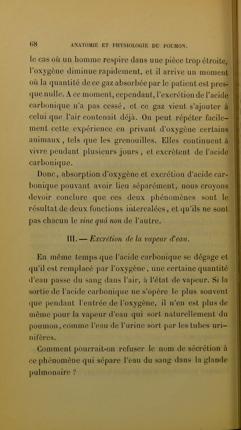 le cas où un homme respire dans une pièce trop étroite, l’oxygène diminue rapidement, et il arrive un moment où la quantité de ce gaz absorbée par le patient est pres- que nulle. A ce moment, cependant, l’excrétion de l’acide carbonique n’a pas cessé, et ce gaz vient s’ajouter à celui que l’air contenait déjà. On peut répéter facile- ment cette expérience en privant d’oxygène certains animaux, tels que les grenouilles. Elles continuent à vivre pendant plusieurs jours , et excrètent de l’acide carbonique. Donc, absorption d’oxygène et excrétion d’acide car- bonique pouvant avoir lieu séparément, nous croyons devoir conclure que ces deux phénomènes sont le résultat de deux fonctions intercalées, et qu’ils ne sont pas chacun le sine quâ non de l’autre. III. — Excrétion de la vapeur d'eau. En même temps que l’acide carbonique se dégage et qu’il est remplacé par l’oxygène, une certaine quantité d’eau passe du sang dans l’air, à l’état de vapeur. Si la sortie de l’acide carbonique ne s’opère le plus souvent ([Lie pendant l’entrée de l’oxygène, il n’en est plus de même pour la vapeur d’eau qui sort naturellement du poumon, comme l’eau de l’urine sort par les tubes uri- nifères. Gomment pourrait-on refuser le nom de sécrétion à ce phénomène qui sépare l’eau du sang dans la glande pulmonaire ?