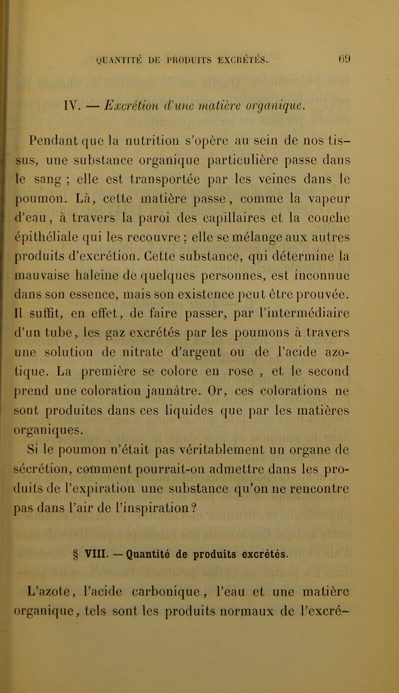 QUANTITÉ DE l'UOÜUITS EXCnÉTÉS. (59 IV. — Excrétion d'une matière organique. Pendant (|ue la nutrition s’opère au sein de nos tis- sus, une substance organique particulière passe dans le sang ; elle est transportée par les veines dans le poumon. Là, cette matière passe, comme la vapeur d’eau, à travers la paroi des capillaires et la couche épithéliale qui les recouvre ; elle se mélange aux autres produits d’excrétion. Cette substance, qui détermine la mauvaise haleine de quelques personnes, est inconnue dans son essence, mais son existence peut être prouvée. 11 suffit, en effet, de faire passer, par l’intermédiaire d’un tube, les gaz excrétés par les poumons à travers une solution de nitrate d’argent ou de l’acide azo- tique. La première se colore en rose , et le second prend une coloration jaunâtre. Or, ces colorations ne sont produites dans ces liquides que par les matières organiques. Si le poumon n’était pas véritablement un organe de sécrétion, comment pourrait-on admettre dans les pro- duits de l’expiration une substance qu’on ne rencontre pas dans l’air de l’inspiration? § VIII. — Quantité de produits excrétés. L’azote, l’acide carbonique, l’eau et une matière organique, tels sont les produits normaux de l’excrc-