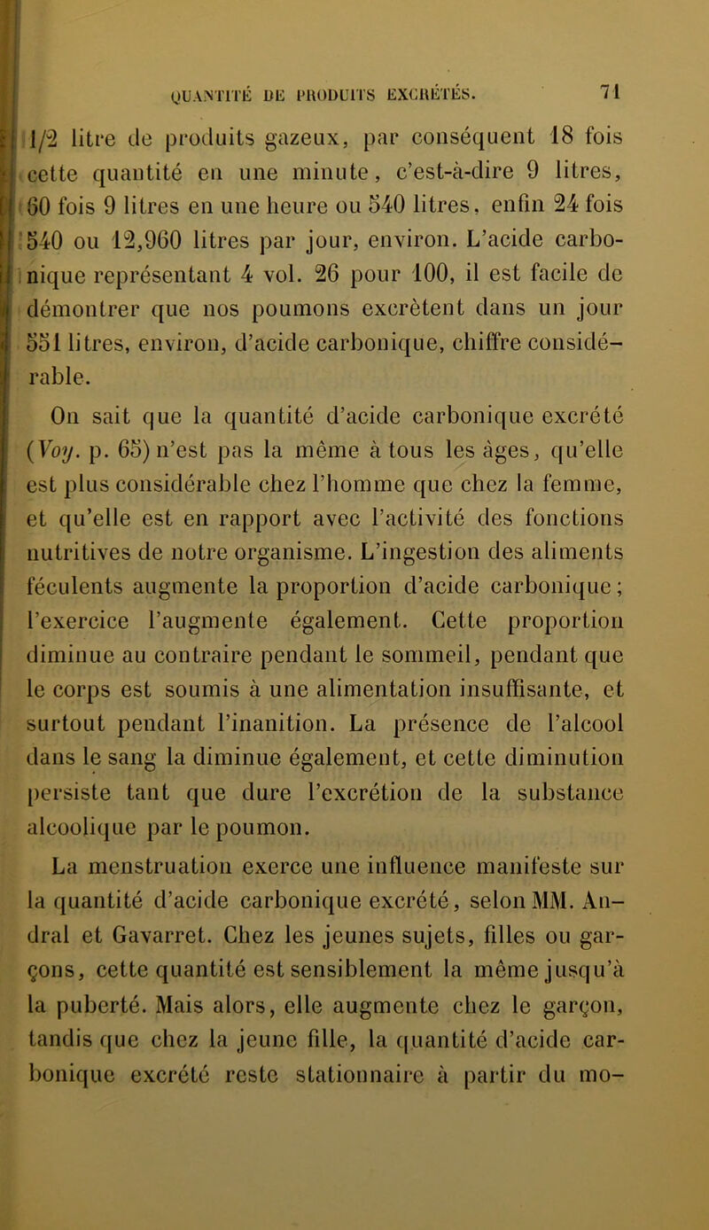 l/“2 litre de produits gazeux, par conséquent 18 fois cette quantité en une minute, c’est-à-dire 9 litres, 160 fois 9 litres en une heure ou 540 litres, enfin 24 fois 540 ou 12,960 litres par jour, environ. L’acide carbo- nique représentant 4 vol. 26 pour 100, il est facile de démontrer que nos poumons excrètent dans un jour 551 litres, environ, d’acide carbonique, chiffre considé- rable. On sait que la quantité d’acide carbonique excrété {Voy. p. 65) n’est pas la même à tous les âges, qu’elle est plus considérable chez l’homme que chez la femme, et qu’elle est en rapport avec l’activité des fonctions nutritives de notre organisme. L’ingestion des aliments féculents augmente la proportion d’acide carbonique ; l’exercice l’augmente également. Cette proportion diminue au contraire pendant le sommeil, pendant que le corps est soumis à une alimentation insuffisante, et surtout pendant l’inanition. La présence de l’alcool dans le sang la diminue également, et cette diminution persiste tant que dure l’excrétion de la substance alcoolique par le poumon. La menstruation exerce une influence manifeste sur la quantité d’acide carbonique excrété, selon MM. An- dral et Gavarret. Chez les jeunes sujets, filles ou gar- çons, cette quantité est sensiblement la même jusqu’à la puberté. Mais alors, elle augmente chez le garçon, tandis que chez la jeune fille, la quantité d’acide car- bonique excrété reste stationnaire à partir du mo-